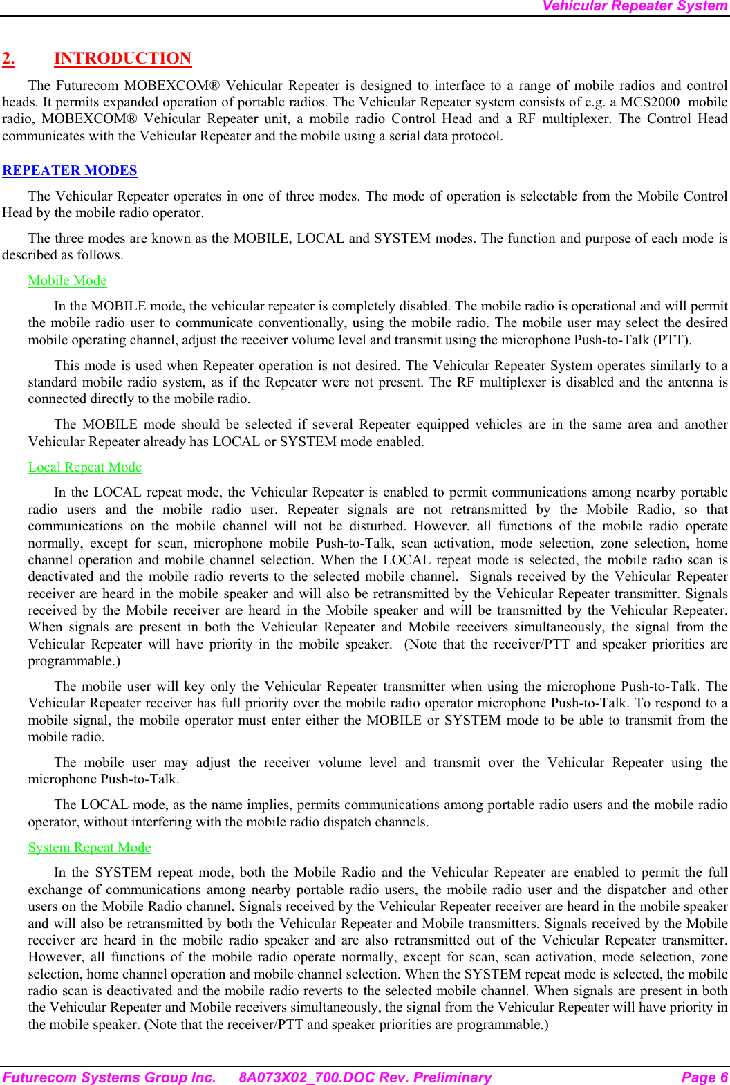 Vehicular Repeater System Futurecom Systems Group Inc.  8A073X02_700.DOC Rev. Preliminary  Page 6 2. INTRODUCTION The Futurecom MOBEXCOM® Vehicular Repeater is designed to interface to a range of mobile radios and control heads. It permits expanded operation of portable radios. The Vehicular Repeater system consists of e.g. a MCS2000  mobile radio, MOBEXCOM® Vehicular Repeater unit, a mobile radio Control Head and a RF multiplexer. The Control Head communicates with the Vehicular Repeater and the mobile using a serial data protocol.  REPEATER MODES The Vehicular Repeater operates in one of three modes. The mode of operation is selectable from the Mobile Control Head by the mobile radio operator.  The three modes are known as the MOBILE, LOCAL and SYSTEM modes. The function and purpose of each mode is described as follows. Mobile Mode In the MOBILE mode, the vehicular repeater is completely disabled. The mobile radio is operational and will permit the mobile radio user to communicate conventionally, using the mobile radio. The mobile user may select the desired mobile operating channel, adjust the receiver volume level and transmit using the microphone Push-to-Talk (PTT).  This mode is used when Repeater operation is not desired. The Vehicular Repeater System operates similarly to a standard mobile radio system, as if the Repeater were not present. The RF multiplexer is disabled and the antenna is connected directly to the mobile radio. The MOBILE mode should be selected if several Repeater equipped vehicles are in the same area and another Vehicular Repeater already has LOCAL or SYSTEM mode enabled. Local Repeat Mode In the LOCAL repeat mode, the Vehicular Repeater is enabled to permit communications among nearby portable radio users and the mobile radio user. Repeater signals are not retransmitted by the Mobile Radio, so that communications on the mobile channel will not be disturbed. However, all functions of the mobile radio operate normally, except for scan, microphone mobile Push-to-Talk, scan activation, mode selection, zone selection, home channel operation and mobile channel selection. When the LOCAL repeat mode is selected, the mobile radio scan is deactivated and the mobile radio reverts to the selected mobile channel.  Signals received by the Vehicular Repeater receiver are heard in the mobile speaker and will also be retransmitted by the Vehicular Repeater transmitter. Signals received by the Mobile receiver are heard in the Mobile speaker and will be transmitted by the Vehicular Repeater. When signals are present in both the Vehicular Repeater and Mobile receivers simultaneously, the signal from the Vehicular Repeater will have priority in the mobile speaker.  (Note that the receiver/PTT and speaker priorities are programmable.) The mobile user will key only the Vehicular Repeater transmitter when using the microphone Push-to-Talk. The Vehicular Repeater receiver has full priority over the mobile radio operator microphone Push-to-Talk. To respond to a mobile signal, the mobile operator must enter either the MOBILE or SYSTEM mode to be able to transmit from the mobile radio.  The mobile user may adjust the receiver volume level and transmit over the Vehicular Repeater using the microphone Push-to-Talk.  The LOCAL mode, as the name implies, permits communications among portable radio users and the mobile radio operator, without interfering with the mobile radio dispatch channels.  System Repeat Mode In the SYSTEM repeat mode, both the Mobile Radio and the Vehicular Repeater are enabled to permit the full exchange of communications among nearby portable radio users, the mobile radio user and the dispatcher and other users on the Mobile Radio channel. Signals received by the Vehicular Repeater receiver are heard in the mobile speaker and will also be retransmitted by both the Vehicular Repeater and Mobile transmitters. Signals received by the Mobile receiver are heard in the mobile radio speaker and are also retransmitted out of the Vehicular Repeater transmitter. However, all functions of the mobile radio operate normally, except for scan, scan activation, mode selection, zone selection, home channel operation and mobile channel selection. When the SYSTEM repeat mode is selected, the mobile radio scan is deactivated and the mobile radio reverts to the selected mobile channel. When signals are present in both the Vehicular Repeater and Mobile receivers simultaneously, the signal from the Vehicular Repeater will have priority in the mobile speaker. (Note that the receiver/PTT and speaker priorities are programmable.) 