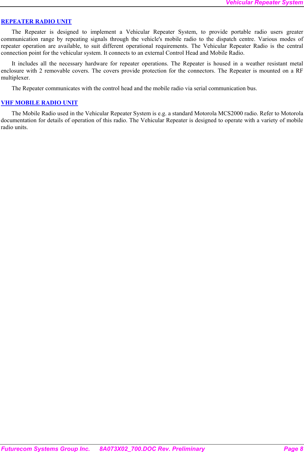 Vehicular Repeater System Futurecom Systems Group Inc.  8A073X02_700.DOC Rev. Preliminary  Page 8 REPEATER RADIO UNIT The Repeater is designed to implement a Vehicular Repeater System, to provide portable radio users greater communication range by repeating signals through the vehicle&apos;s mobile radio to the dispatch centre. Various modes of repeater operation are available, to suit different operational requirements. The Vehicular Repeater Radio is the central connection point for the vehicular system. It connects to an external Control Head and Mobile Radio.  It includes all the necessary hardware for repeater operations. The Repeater is housed in a weather resistant metal enclosure with 2 removable covers. The covers provide protection for the connectors. The Repeater is mounted on a RF multiplexer. The Repeater communicates with the control head and the mobile radio via serial communication bus.   VHF MOBILE RADIO UNIT The Mobile Radio used in the Vehicular Repeater System is e.g. a standard Motorola MCS2000 radio. Refer to Motorola documentation for details of operation of this radio. The Vehicular Repeater is designed to operate with a variety of mobile radio units. 