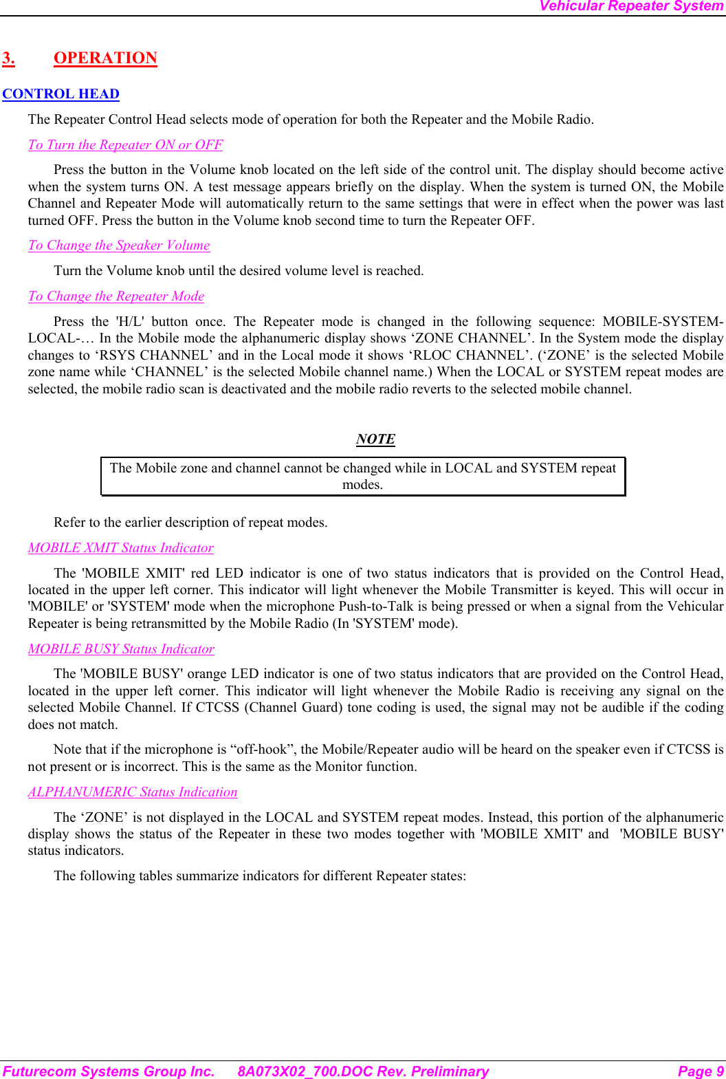 Vehicular Repeater System Futurecom Systems Group Inc.  8A073X02_700.DOC Rev. Preliminary  Page 9 3. OPERATION CONTROL HEAD The Repeater Control Head selects mode of operation for both the Repeater and the Mobile Radio. To Turn the Repeater ON or OFF Press the button in the Volume knob located on the left side of the control unit. The display should become active when the system turns ON. A test message appears briefly on the display. When the system is turned ON, the Mobile Channel and Repeater Mode will automatically return to the same settings that were in effect when the power was last turned OFF. Press the button in the Volume knob second time to turn the Repeater OFF. To Change the Speaker Volume Turn the Volume knob until the desired volume level is reached.  To Change the Repeater Mode Press the &apos;H/L&apos; button once. The Repeater mode is changed in the following sequence: MOBILE-SYSTEM-LOCAL-… In the Mobile mode the alphanumeric display shows ‘ZONE CHANNEL’. In the System mode the display changes to ‘RSYS CHANNEL’ and in the Local mode it shows ‘RLOC CHANNEL’. (‘ZONE’ is the selected Mobile zone name while ‘CHANNEL’ is the selected Mobile channel name.) When the LOCAL or SYSTEM repeat modes are selected, the mobile radio scan is deactivated and the mobile radio reverts to the selected mobile channel.   NOTE The Mobile zone and channel cannot be changed while in LOCAL and SYSTEM repeat modes. Refer to the earlier description of repeat modes.  MOBILE XMIT Status Indicator The &apos;MOBILE XMIT&apos; red LED indicator is one of two status indicators that is provided on the Control Head, located in the upper left corner. This indicator will light whenever the Mobile Transmitter is keyed. This will occur in &apos;MOBILE&apos; or &apos;SYSTEM&apos; mode when the microphone Push-to-Talk is being pressed or when a signal from the Vehicular Repeater is being retransmitted by the Mobile Radio (In &apos;SYSTEM&apos; mode). MOBILE BUSY Status Indicator The &apos;MOBILE BUSY&apos; orange LED indicator is one of two status indicators that are provided on the Control Head, located in the upper left corner. This indicator will light whenever the Mobile Radio is receiving any signal on the selected Mobile Channel. If CTCSS (Channel Guard) tone coding is used, the signal may not be audible if the coding does not match. Note that if the microphone is “off-hook”, the Mobile/Repeater audio will be heard on the speaker even if CTCSS is not present or is incorrect. This is the same as the Monitor function. ALPHANUMERIC Status Indication The ‘ZONE’ is not displayed in the LOCAL and SYSTEM repeat modes. Instead, this portion of the alphanumeric display shows the status of the Repeater in these two modes together with &apos;MOBILE XMIT&apos; and  &apos;MOBILE BUSY&apos; status indicators. The following tables summarize indicators for different Repeater states: 