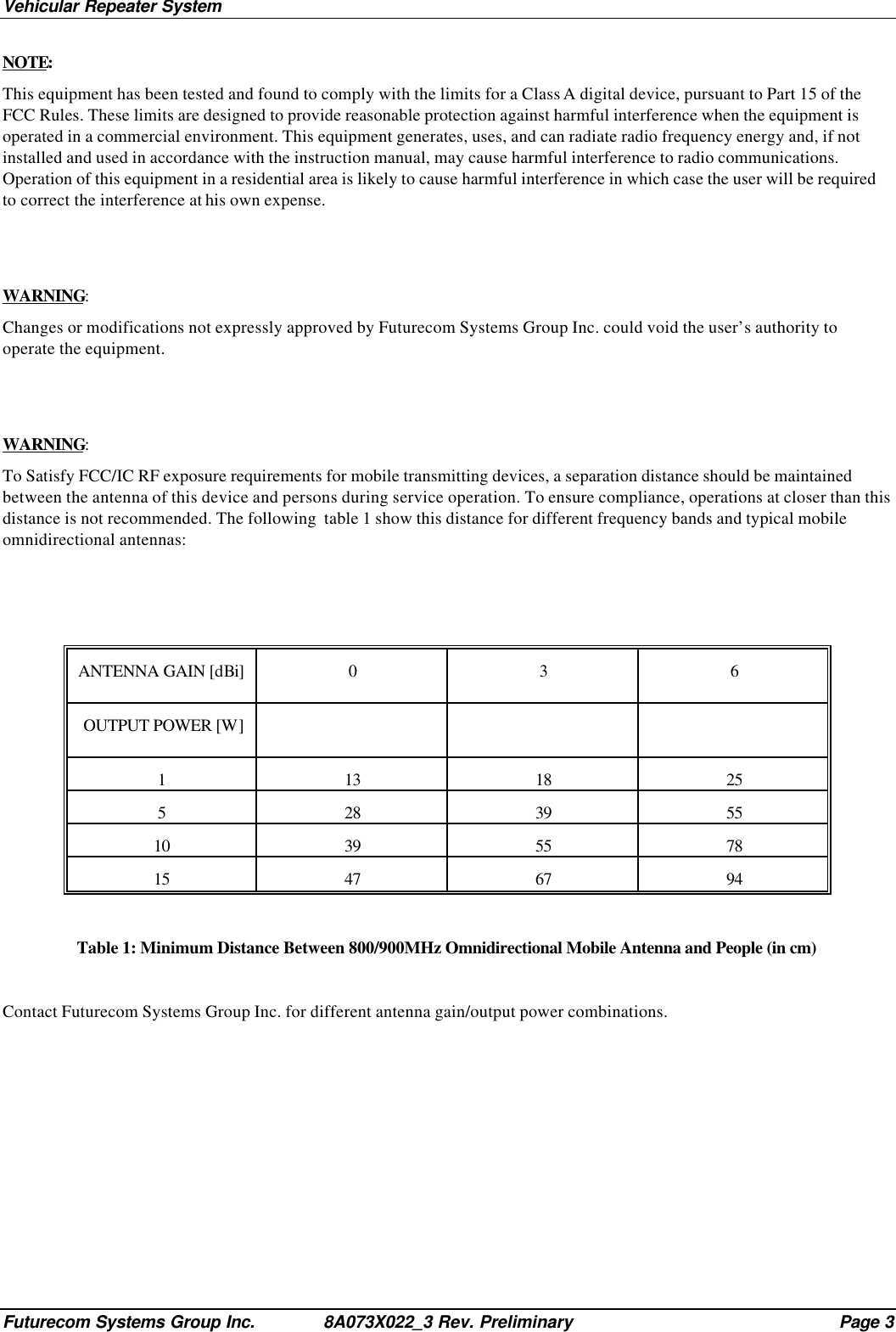 Vehicular Repeater SystemFuturecom Systems Group Inc. 8A073X022_3 Rev. Preliminary Page 3NOTE:This equipment has been tested and found to comply with the limits for a Class A digital device, pursuant to Part 15 of theFCC Rules. These limits are designed to provide reasonable protection against harmful interference when the equipment isoperated in a commercial environment. This equipment generates, uses, and can radiate radio frequency energy and, if notinstalled and used in accordance with the instruction manual, may cause harmful interference to radio communications.Operation of this equipment in a residential area is likely to cause harmful interference in which case the user will be requiredto correct the interference at his own expense.WARNING:Changes or modifications not expressly approved by Futurecom Systems Group Inc. could void the user’s authority tooperate the equipment.WARNING:To Satisfy FCC/IC RF exposure requirements for mobile transmitting devices, a separation distance should be maintainedbetween the antenna of this device and persons during service operation. To ensure compliance, operations at closer than thisdistance is not recommended. The following  table 1 show this distance for different frequency bands and typical mobileomnidirectional antennas:ANTENNA GAIN [dBi]036 OUTPUT POWER [W]113 18 25528 39 5510 39 55 7815 47 67 94Table 1: Minimum Distance Between 800/900MHz Omnidirectional Mobile Antenna and People (in cm)Contact Futurecom Systems Group Inc. for different antenna gain/output power combinations.
