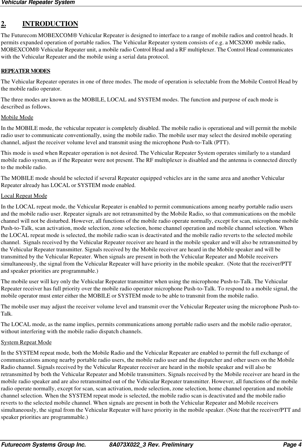 Vehicular Repeater SystemFuturecom Systems Group Inc. 8A073X022_3 Rev. Preliminary Page 42. INTRODUCTIONThe Futurecom MOBEXCOM® Vehicular Repeater is designed to interface to a range of mobile radios and control heads. Itpermits expanded operation of portable radios. The Vehicular Repeater system consists of e.g. a MCS2000  mobile radio,MOBEXCOM® Vehicular Repeater unit, a mobile radio Control Head and a RF multiplexer. The Control Head communicateswith the Vehicular Repeater and the mobile using a serial data protocol.REPEATER MODESThe Vehicular Repeater operates in one of three modes. The mode of operation is selectable from the Mobile Control Head bythe mobile radio operator.The three modes are known as the MOBILE, LOCAL and SYSTEM modes. The function and purpose of each mode isdescribed as follows.Mobile ModeIn the MOBILE mode, the vehicular repeater is completely disabled. The mobile radio is operational and will permit the mobileradio user to communicate conventionally, using the mobile radio. The mobile user may select the desired mobile operatingchannel, adjust the receiver volume level and transmit using the microphone Push-to-Talk (PTT).This mode is used when Repeater operation is not desired. The Vehicular Repeater System operates similarly to a standardmobile radio system, as if the Repeater were not present. The RF multiplexer is disabled and the antenna is connected directlyto the mobile radio.The MOBILE mode should be selected if several Repeater equipped vehicles are in the same area and another VehicularRepeater already has LOCAL or SYSTEM mode enabled.Local Repeat ModeIn the LOCAL repeat mode, the Vehicular Repeater is enabled to permit communications among nearby portable radio usersand the mobile radio user. Repeater signals are not retransmitted by the Mobile Radio, so that communications on the mobilechannel will not be disturbed. However, all functions of the mobile radio operate normally, except for scan, microphone mobilePush-to-Talk, scan activation, mode selection, zone selection, home channel operation and mobile channel selection. Whenthe LOCAL repeat mode is selected, the mobile radio scan is deactivated and the mobile radio reverts to the selected mobilechannel.  Signals received by the Vehicular Repeater receiver are heard in the mobile speaker and will also be retransmitted bythe Vehicular Repeater transmitter. Signals received by the Mobile receiver are heard in the Mobile speaker and will betransmitted by the Vehicular Repeater. When signals are present in both the Vehicular Repeater and Mobile receiverssimultaneously, the signal from the Vehicular Repeater will have priority in the mobile speaker.  (Note that the receiver/PTTand speaker priorities are programmable.)The mobile user will key only the Vehicular Repeater transmitter when using the microphone Push-to-Talk. The VehicularRepeater receiver has full priority over the mobile radio operator microphone Push-to-Talk. To respond to a mobile signal, themobile operator must enter either the MOBILE or SYSTEM mode to be able to transmit from the mobile radio.The mobile user may adjust the receiver volume level and transmit over the Vehicular Repeater using the microphone Push-to-Talk.The LOCAL mode, as the name implies, permits communications among portable radio users and the mobile radio operator,without interfering with the mobile radio dispatch channels.System Repeat ModeIn the SYSTEM repeat mode, both the Mobile Radio and the Vehicular Repeater are enabled to permit the full exchange ofcommunications among nearby portable radio users, the mobile radio user and the dispatcher and other users on the MobileRadio channel. Signals received by the Vehicular Repeater receiver are heard in the mobile speaker and will also beretransmitted by both the Vehicular Repeater and Mobile transmitters. Signals received by the Mobile receiver are heard in themobile radio speaker and are also retransmitted out of the Vehicular Repeater transmitter. However, all functions of the mobileradio operate normally, except for scan, scan activation, mode selection, zone selection, home channel operation and mobilechannel selection. When the SYSTEM repeat mode is selected, the mobile radio scan is deactivated and the mobile radioreverts to the selected mobile channel. When signals are present in both the Vehicular Repeater and Mobile receiverssimultaneously, the signal from the Vehicular Repeater will have priority in the mobile speaker. (Note that the receiver/PTT andspeaker priorities are programmable.)