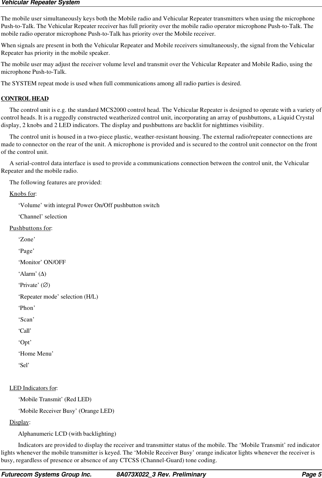 Vehicular Repeater SystemFuturecom Systems Group Inc. 8A073X022_3 Rev. Preliminary Page 5The mobile user simultaneously keys both the Mobile radio and Vehicular Repeater transmitters when using the microphonePush-to-Talk. The Vehicular Repeater receiver has full priority over the mobile radio operator microphone Push-to-Talk. Themobile radio operator microphone Push-to-Talk has priority over the Mobile receiver.When signals are present in both the Vehicular Repeater and Mobile receivers simultaneously, the signal from the VehicularRepeater has priority in the mobile speaker.The mobile user may adjust the receiver volume level and transmit over the Vehicular Repeater and Mobile Radio, using themicrophone Push-to-Talk.The SYSTEM repeat mode is used when full communications among all radio parties is desired.CONTROL HEADThe control unit is e.g. the standard MCS2000 control head. The Vehicular Repeater is designed to operate with a variety ofcontrol heads. It is a ruggedly constructed weatherized control unit, incorporating an array of pushbuttons, a Liquid Crystaldisplay, 2 knobs and 2 LED indicators. The display and pushbuttons are backlit for nighttimes visibility.The control unit is housed in a two-piece plastic, weather-resistant housing. The external radio/repeater connections aremade to connector on the rear of the unit. A microphone is provided and is secured to the control unit connector on the frontof the control unit.A serial-control data interface is used to provide a communications connection between the control unit, the VehicularRepeater and the mobile radio.The following features are provided:Knobs for:‘Volume’ with integral Power On/Off pushbutton switch‘Channel’ selectionPushbuttons for:‘Zone’‘Page’‘Monitor’ ON/OFF‘Alarm’ (∆)‘Private’ (∅)‘Repeater mode’ selection (H/L)‘Phon’‘Scan’‘Call’‘Opt’‘Home Menu’‘Sel’LED Indicators for:‘Mobile Transmit’ (Red LED)‘Mobile Receiver Busy’ (Orange LED)Display:Alphanumeric LCD (with backlighting)Indicators are provided to display the receiver and transmitter status of the mobile. The ‘Mobile Transmit’ red indicatorlights whenever the mobile transmitter is keyed. The ‘Mobile Receiver Busy’ orange indicator lights whenever the receiver isbusy, regardless of presence or absence of any CTCSS (Channel-Guard) tone coding.