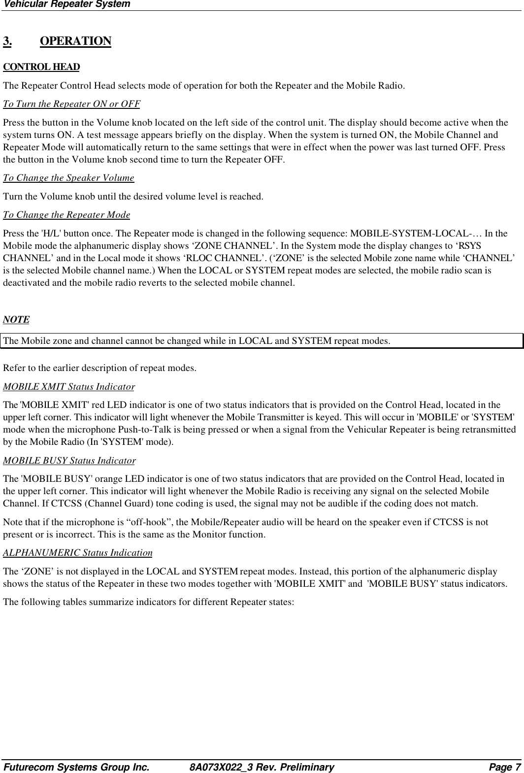 Vehicular Repeater SystemFuturecom Systems Group Inc. 8A073X022_3 Rev. Preliminary Page 73. OPERATIONCONTROL HEADThe Repeater Control Head selects mode of operation for both the Repeater and the Mobile Radio.To Turn the Repeater ON or OFFPress the button in the Volume knob located on the left side of the control unit. The display should become active when thesystem turns ON. A test message appears briefly on the display. When the system is turned ON, the Mobile Channel andRepeater Mode will automatically return to the same settings that were in effect when the power was last turned OFF. Pressthe button in the Volume knob second time to turn the Repeater OFF.To Change the Speaker VolumeTurn the Volume knob until the desired volume level is reached.To Change the Repeater ModePress the &apos;H/L&apos; button once. The Repeater mode is changed in the following sequence: MOBILE-SYSTEM-LOCAL-… In theMobile mode the alphanumeric display shows ‘ZONE CHANNEL’. In the System mode the display changes to ‘RSYSCHANNEL’ and in the Local mode it shows ‘RLOC CHANNEL’. (‘ZONE’ is the selected Mobile zone name while ‘CHANNEL’is the selected Mobile channel name.) When the LOCAL or SYSTEM repeat modes are selected, the mobile radio scan isdeactivated and the mobile radio reverts to the selected mobile channel.NOTEThe Mobile zone and channel cannot be changed while in LOCAL and SYSTEM repeat modes.Refer to the earlier description of repeat modes.MOBILE XMIT Status IndicatorThe &apos;MOBILE XMIT&apos; red LED indicator is one of two status indicators that is provided on the Control Head, located in theupper left corner. This indicator will light whenever the Mobile Transmitter is keyed. This will occur in &apos;MOBILE&apos; or &apos;SYSTEM&apos;mode when the microphone Push-to-Talk is being pressed or when a signal from the Vehicular Repeater is being retransmittedby the Mobile Radio (In &apos;SYSTEM&apos; mode).MOBILE BUSY Status IndicatorThe &apos;MOBILE BUSY&apos; orange LED indicator is one of two status indicators that are provided on the Control Head, located inthe upper left corner. This indicator will light whenever the Mobile Radio is receiving any signal on the selected MobileChannel. If CTCSS (Channel Guard) tone coding is used, the signal may not be audible if the coding does not match.Note that if the microphone is “off-hook”, the Mobile/Repeater audio will be heard on the speaker even if CTCSS is notpresent or is incorrect. This is the same as the Monitor function.ALPHANUMERIC Status IndicationThe ‘ZONE’ is not displayed in the LOCAL and SYSTEM repeat modes. Instead, this portion of the alphanumeric displayshows the status of the Repeater in these two modes together with &apos;MOBILE XMIT&apos; and  &apos;MOBILE BUSY&apos; status indicators.The following tables summarize indicators for different Repeater states: