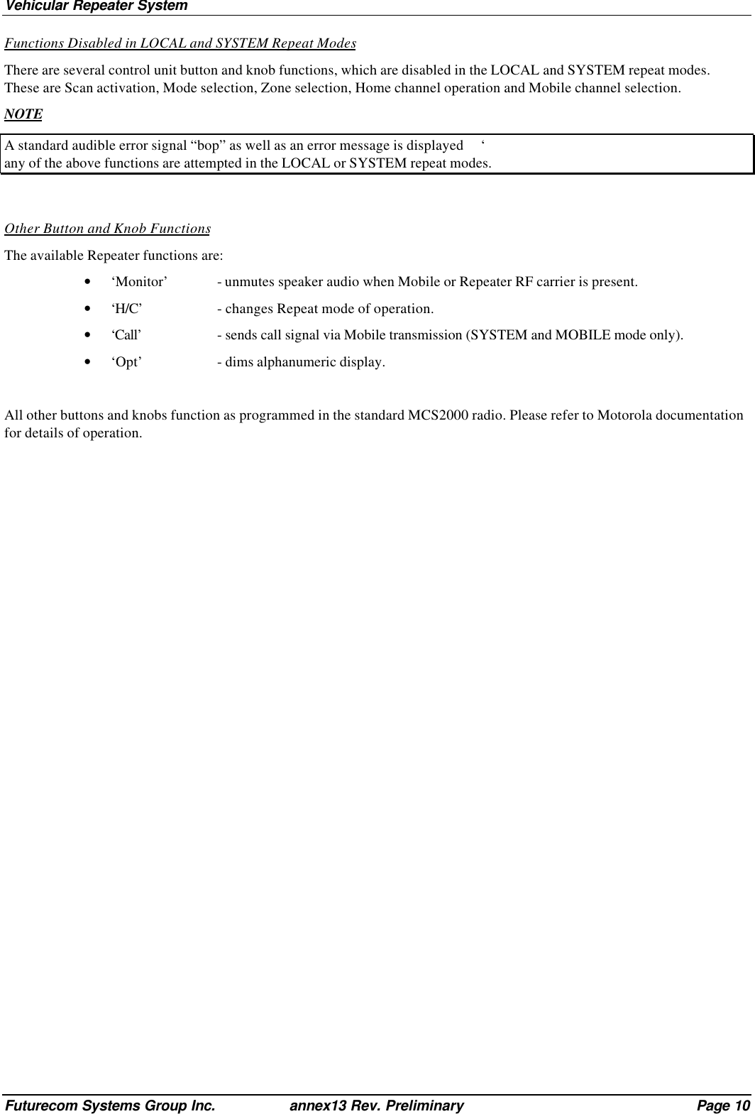 Vehicular Repeater SystemFuturecom Systems Group Inc. annex13 Rev. Preliminary Page 10Functions Disabled in LOCAL and SYSTEM Repeat ModesThere are several control unit button and knob functions, which are disabled in the LOCAL and SYSTEM repeat modes.These are Scan activation, Mode selection, Zone selection, Home channel operation and Mobile channel selection.NOTEA standard audible error signal “bop” as well as an error message is displayed     ‘any of the above functions are attempted in the LOCAL or SYSTEM repeat modes.Other Button and Knob FunctionsThe available Repeater functions are:• ‘Monitor’ - unmutes speaker audio when Mobile or Repeater RF carrier is present.• ‘H/C’ - changes Repeat mode of operation.• ‘Call’ - sends call signal via Mobile transmission (SYSTEM and MOBILE mode only).• ‘Opt’ - dims alphanumeric display.All other buttons and knobs function as programmed in the standard MCS2000 radio. Please refer to Motorola documentationfor details of operation.