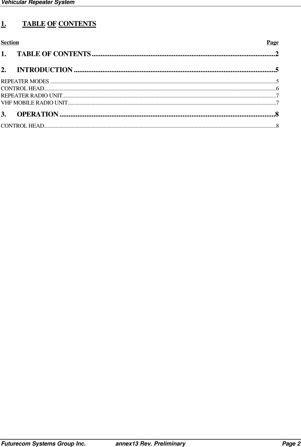 Vehicular Repeater SystemFuturecom Systems Group Inc. annex13 Rev. Preliminary Page 21. TABLE OF CONTENTSSection Page1. TABLE OF CONTENTS.......................................................................................................22. INTRODUCTION .................................................................................................................5REPEATER MODES .........................................................................................................................................................................5CONTROL HEAD..............................................................................................................................................................................6REPEATER RADIO UNIT................................................................................................................................................................7VHF MOBILE RADIO UNIT............................................................................................................................................................73. OPERATION .........................................................................................................................8CONTROL HEAD..............................................................................................................................................................................8