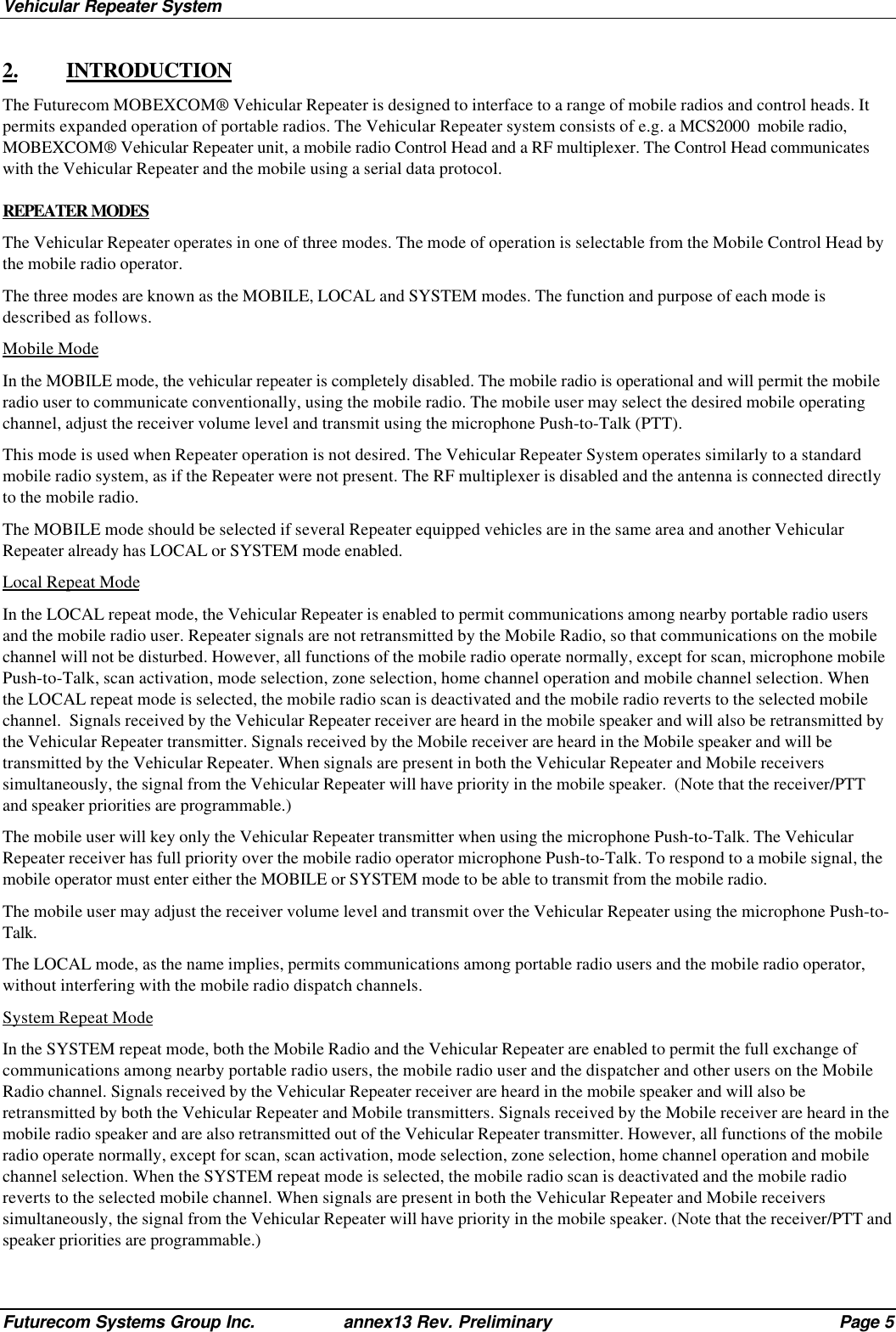 Vehicular Repeater SystemFuturecom Systems Group Inc. annex13 Rev. Preliminary Page 52. INTRODUCTIONThe Futurecom MOBEXCOM® Vehicular Repeater is designed to interface to a range of mobile radios and control heads. Itpermits expanded operation of portable radios. The Vehicular Repeater system consists of e.g. a MCS2000  mobile radio,MOBEXCOM® Vehicular Repeater unit, a mobile radio Control Head and a RF multiplexer. The Control Head communicateswith the Vehicular Repeater and the mobile using a serial data protocol.REPEATER MODESThe Vehicular Repeater operates in one of three modes. The mode of operation is selectable from the Mobile Control Head bythe mobile radio operator.The three modes are known as the MOBILE, LOCAL and SYSTEM modes. The function and purpose of each mode isdescribed as follows.Mobile ModeIn the MOBILE mode, the vehicular repeater is completely disabled. The mobile radio is operational and will permit the mobileradio user to communicate conventionally, using the mobile radio. The mobile user may select the desired mobile operatingchannel, adjust the receiver volume level and transmit using the microphone Push-to-Talk (PTT).This mode is used when Repeater operation is not desired. The Vehicular Repeater System operates similarly to a standardmobile radio system, as if the Repeater were not present. The RF multiplexer is disabled and the antenna is connected directlyto the mobile radio.The MOBILE mode should be selected if several Repeater equipped vehicles are in the same area and another VehicularRepeater already has LOCAL or SYSTEM mode enabled.Local Repeat ModeIn the LOCAL repeat mode, the Vehicular Repeater is enabled to permit communications among nearby portable radio usersand the mobile radio user. Repeater signals are not retransmitted by the Mobile Radio, so that communications on the mobilechannel will not be disturbed. However, all functions of the mobile radio operate normally, except for scan, microphone mobilePush-to-Talk, scan activation, mode selection, zone selection, home channel operation and mobile channel selection. Whenthe LOCAL repeat mode is selected, the mobile radio scan is deactivated and the mobile radio reverts to the selected mobilechannel.  Signals received by the Vehicular Repeater receiver are heard in the mobile speaker and will also be retransmitted bythe Vehicular Repeater transmitter. Signals received by the Mobile receiver are heard in the Mobile speaker and will betransmitted by the Vehicular Repeater. When signals are present in both the Vehicular Repeater and Mobile receiverssimultaneously, the signal from the Vehicular Repeater will have priority in the mobile speaker.  (Note that the receiver/PTTand speaker priorities are programmable.)The mobile user will key only the Vehicular Repeater transmitter when using the microphone Push-to-Talk. The VehicularRepeater receiver has full priority over the mobile radio operator microphone Push-to-Talk. To respond to a mobile signal, themobile operator must enter either the MOBILE or SYSTEM mode to be able to transmit from the mobile radio.The mobile user may adjust the receiver volume level and transmit over the Vehicular Repeater using the microphone Push-to-Talk.The LOCAL mode, as the name implies, permits communications among portable radio users and the mobile radio operator,without interfering with the mobile radio dispatch channels.System Repeat ModeIn the SYSTEM repeat mode, both the Mobile Radio and the Vehicular Repeater are enabled to permit the full exchange ofcommunications among nearby portable radio users, the mobile radio user and the dispatcher and other users on the MobileRadio channel. Signals received by the Vehicular Repeater receiver are heard in the mobile speaker and will also beretransmitted by both the Vehicular Repeater and Mobile transmitters. Signals received by the Mobile receiver are heard in themobile radio speaker and are also retransmitted out of the Vehicular Repeater transmitter. However, all functions of the mobileradio operate normally, except for scan, scan activation, mode selection, zone selection, home channel operation and mobilechannel selection. When the SYSTEM repeat mode is selected, the mobile radio scan is deactivated and the mobile radioreverts to the selected mobile channel. When signals are present in both the Vehicular Repeater and Mobile receiverssimultaneously, the signal from the Vehicular Repeater will have priority in the mobile speaker. (Note that the receiver/PTT andspeaker priorities are programmable.)