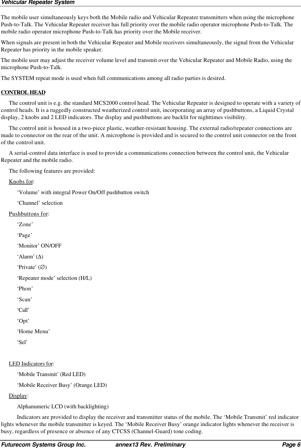 Vehicular Repeater SystemFuturecom Systems Group Inc. annex13 Rev. Preliminary Page 6The mobile user simultaneously keys both the Mobile radio and Vehicular Repeater transmitters when using the microphonePush-to-Talk. The Vehicular Repeater receiver has full priority over the mobile radio operator microphone Push-to-Talk. Themobile radio operator microphone Push-to-Talk has priority over the Mobile receiver.When signals are present in both the Vehicular Repeater and Mobile receivers simultaneously, the signal from the VehicularRepeater has priority in the mobile speaker.The mobile user may adjust the receiver volume level and transmit over the Vehicular Repeater and Mobile Radio, using themicrophone Push-to-Talk.The SYSTEM repeat mode is used when full communications among all radio parties is desired.CONTROL HEADThe control unit is e.g. the standard MCS2000 control head. The Vehicular Repeater is designed to operate with a variety ofcontrol heads. It is a ruggedly constructed weatherized control unit, incorporating an array of pushbuttons, a Liquid Crystaldisplay, 2 knobs and 2 LED indicators. The display and pushbuttons are backlit for nighttimes visibility.The control unit is housed in a two-piece plastic, weather-resistant housing. The external radio/repeater connections aremade to connector on the rear of the unit. A microphone is provided and is secured to the control unit connector on the frontof the control unit.A serial-control data interface is used to provide a communications connection between the control unit, the VehicularRepeater and the mobile radio.The following features are provided:Knobs for:‘Volume’ with integral Power On/Off pushbutton switch‘Channel’ selectionPushbuttons for:‘Zone’‘Page’‘Monitor’ ON/OFF‘Alarm’ (∆)‘Private’ (∅)‘Repeater mode’ selection (H/L)‘Phon’‘Scan’‘Call’‘Opt’‘Home Menu’‘Sel’LED Indicators for:‘Mobile Transmit’ (Red LED)‘Mobile Receiver Busy’ (Orange LED)Display:Alphanumeric LCD (with backlighting)Indicators are provided to display the receiver and transmitter status of the mobile. The ‘Mobile Transmit’ red indicatorlights whenever the mobile transmitter is keyed. The ‘Mobile Receiver Busy’ orange indicator lights whenever the receiver isbusy, regardless of presence or absence of any CTCSS (Channel-Guard) tone coding.