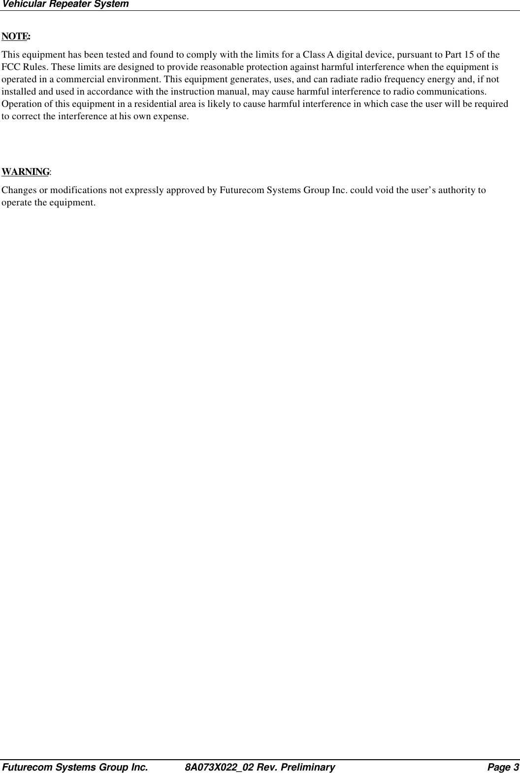Vehicular Repeater SystemFuturecom Systems Group Inc. 8A073X022_02 Rev. Preliminary Page 3NOTE:This equipment has been tested and found to comply with the limits for a Class A digital device, pursuant to Part 15 of theFCC Rules. These limits are designed to provide reasonable protection against harmful interference when the equipment isoperated in a commercial environment. This equipment generates, uses, and can radiate radio frequency energy and, if notinstalled and used in accordance with the instruction manual, may cause harmful interference to radio communications.Operation of this equipment in a residential area is likely to cause harmful interference in which case the user will be requiredto correct the interference at his own expense.WARNING:Changes or modifications not expressly approved by Futurecom Systems Group Inc. could void the user’s authority tooperate the equipment.