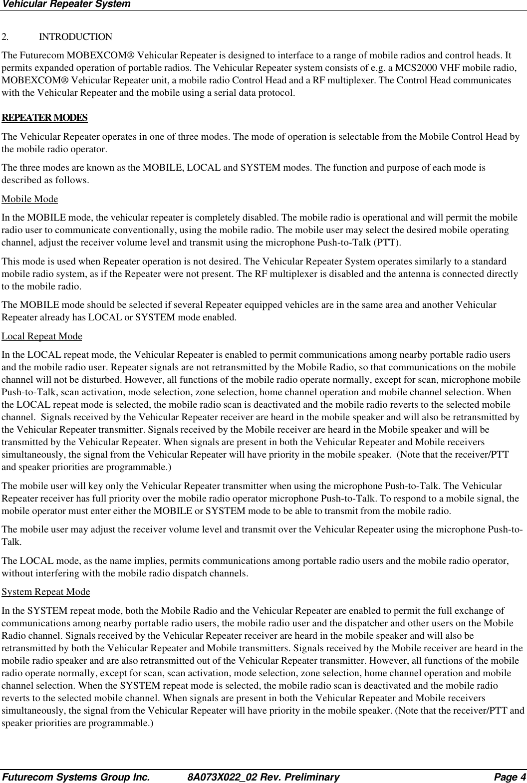 Vehicular Repeater SystemFuturecom Systems Group Inc. 8A073X022_02 Rev. Preliminary Page 42. INTRODUCTIONThe Futurecom MOBEXCOM® Vehicular Repeater is designed to interface to a range of mobile radios and control heads. Itpermits expanded operation of portable radios. The Vehicular Repeater system consists of e.g. a MCS2000 VHF mobile radio,MOBEXCOM® Vehicular Repeater unit, a mobile radio Control Head and a RF multiplexer. The Control Head communicateswith the Vehicular Repeater and the mobile using a serial data protocol.REPEATER MODESThe Vehicular Repeater operates in one of three modes. The mode of operation is selectable from the Mobile Control Head bythe mobile radio operator.The three modes are known as the MOBILE, LOCAL and SYSTEM modes. The function and purpose of each mode isdescribed as follows.Mobile ModeIn the MOBILE mode, the vehicular repeater is completely disabled. The mobile radio is operational and will permit the mobileradio user to communicate conventionally, using the mobile radio. The mobile user may select the desired mobile operatingchannel, adjust the receiver volume level and transmit using the microphone Push-to-Talk (PTT).This mode is used when Repeater operation is not desired. The Vehicular Repeater System operates similarly to a standardmobile radio system, as if the Repeater were not present. The RF multiplexer is disabled and the antenna is connected directlyto the mobile radio.The MOBILE mode should be selected if several Repeater equipped vehicles are in the same area and another VehicularRepeater already has LOCAL or SYSTEM mode enabled.Local Repeat ModeIn the LOCAL repeat mode, the Vehicular Repeater is enabled to permit communications among nearby portable radio usersand the mobile radio user. Repeater signals are not retransmitted by the Mobile Radio, so that communications on the mobilechannel will not be disturbed. However, all functions of the mobile radio operate normally, except for scan, microphone mobilePush-to-Talk, scan activation, mode selection, zone selection, home channel operation and mobile channel selection. Whenthe LOCAL repeat mode is selected, the mobile radio scan is deactivated and the mobile radio reverts to the selected mobilechannel.  Signals received by the Vehicular Repeater receiver are heard in the mobile speaker and will also be retransmitted bythe Vehicular Repeater transmitter. Signals received by the Mobile receiver are heard in the Mobile speaker and will betransmitted by the Vehicular Repeater. When signals are present in both the Vehicular Repeater and Mobile receiverssimultaneously, the signal from the Vehicular Repeater will have priority in the mobile speaker.  (Note that the receiver/PTTand speaker priorities are programmable.)The mobile user will key only the Vehicular Repeater transmitter when using the microphone Push-to-Talk. The VehicularRepeater receiver has full priority over the mobile radio operator microphone Push-to-Talk. To respond to a mobile signal, themobile operator must enter either the MOBILE or SYSTEM mode to be able to transmit from the mobile radio.The mobile user may adjust the receiver volume level and transmit over the Vehicular Repeater using the microphone Push-to-Talk.The LOCAL mode, as the name implies, permits communications among portable radio users and the mobile radio operator,without interfering with the mobile radio dispatch channels.System Repeat ModeIn the SYSTEM repeat mode, both the Mobile Radio and the Vehicular Repeater are enabled to permit the full exchange ofcommunications among nearby portable radio users, the mobile radio user and the dispatcher and other users on the MobileRadio channel. Signals received by the Vehicular Repeater receiver are heard in the mobile speaker and will also beretransmitted by both the Vehicular Repeater and Mobile transmitters. Signals received by the Mobile receiver are heard in themobile radio speaker and are also retransmitted out of the Vehicular Repeater transmitter. However, all functions of the mobileradio operate normally, except for scan, scan activation, mode selection, zone selection, home channel operation and mobilechannel selection. When the SYSTEM repeat mode is selected, the mobile radio scan is deactivated and the mobile radioreverts to the selected mobile channel. When signals are present in both the Vehicular Repeater and Mobile receiverssimultaneously, the signal from the Vehicular Repeater will have priority in the mobile speaker. (Note that the receiver/PTT andspeaker priorities are programmable.)