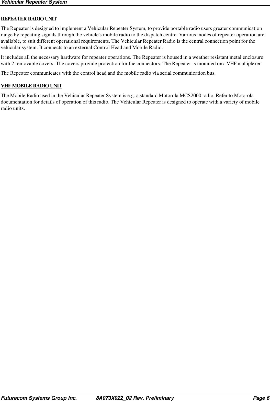 Vehicular Repeater SystemFuturecom Systems Group Inc. 8A073X022_02 Rev. Preliminary Page 6REPEATER RADIO UNITThe Repeater is designed to implement a Vehicular Repeater System, to provide portable radio users greater communicationrange by repeating signals through the vehicle&apos;s mobile radio to the dispatch centre. Various modes of repeater operation areavailable, to suit different operational requirements. The Vehicular Repeater Radio is the central connection point for thevehicular system. It connects to an external Control Head and Mobile Radio.It includes all the necessary hardware for repeater operations. The Repeater is housed in a weather resistant metal enclosurewith 2 removable covers. The covers provide protection for the connectors. The Repeater is mounted on a VHF multiplexer.The Repeater communicates with the control head and the mobile radio via serial communication bus.VHF MOBILE RADIO UNITThe Mobile Radio used in the Vehicular Repeater System is e.g. a standard Motorola MCS2000 radio. Refer to Motoroladocumentation for details of operation of this radio. The Vehicular Repeater is designed to operate with a variety of mobileradio units.