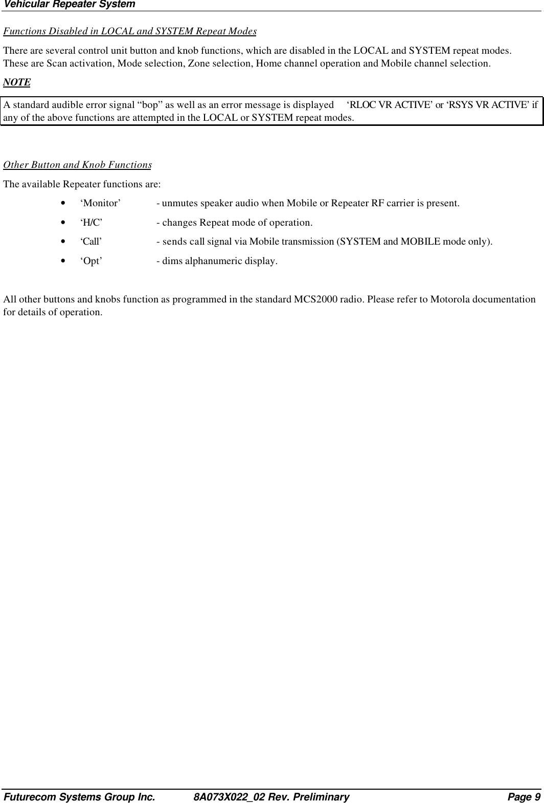 Vehicular Repeater SystemFuturecom Systems Group Inc. 8A073X022_02 Rev. Preliminary Page 9Functions Disabled in LOCAL and SYSTEM Repeat ModesThere are several control unit button and knob functions, which are disabled in the LOCAL and SYSTEM repeat modes.These are Scan activation, Mode selection, Zone selection, Home channel operation and Mobile channel selection.NOTEA standard audible error signal “bop” as well as an error message is displayed     ‘RLOC VR ACTIVE’ or ‘RSYS VR ACTIVE’ ifany of the above functions are attempted in the LOCAL or SYSTEM repeat modes.Other Button and Knob FunctionsThe available Repeater functions are:• ‘Monitor’ - unmutes speaker audio when Mobile or Repeater RF carrier is present.• ‘H/C’ - changes Repeat mode of operation.• ‘Call’ - sends call signal via Mobile transmission (SYSTEM and MOBILE mode only).• ‘Opt’ - dims alphanumeric display.All other buttons and knobs function as programmed in the standard MCS2000 radio. Please refer to Motorola documentationfor details of operation.