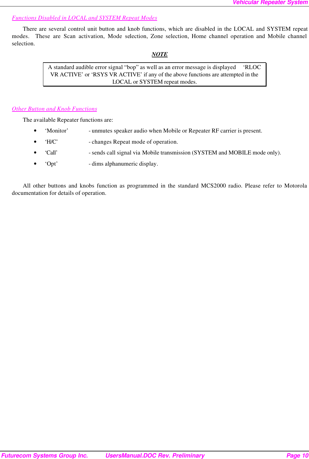 Vehicular Repeater System Futurecom Systems Group Inc. UsersManual.DOC Rev. Preliminary Page 10 Functions Disabled in LOCAL and SYSTEM Repeat Modes There are several control unit button and knob functions, which are disabled in the LOCAL and SYSTEM repeat modes.  These are Scan activation, Mode selection, Zone selection, Home channel operation and Mobile channel selection.  NOTE A standard audible error signal “bop” as well as an error message is displayed     ‘RLOC VR ACTIVE’ or ‘RSYS VR ACTIVE’ if any of the above functions are attempted in the LOCAL or SYSTEM repeat modes.   Other Button and Knob Functions The available Repeater functions are: • ‘Monitor’ - unmutes speaker audio when Mobile or Repeater RF carrier is present. • ‘H/C’    - changes Repeat mode of operation. • ‘Call’    - sends call signal via Mobile transmission (SYSTEM and MOBILE mode only). • ‘Opt’    - dims alphanumeric display.  All other buttons and knobs function as programmed in the standard MCS2000 radio. Please refer to Motorola documentation for details of operation.    