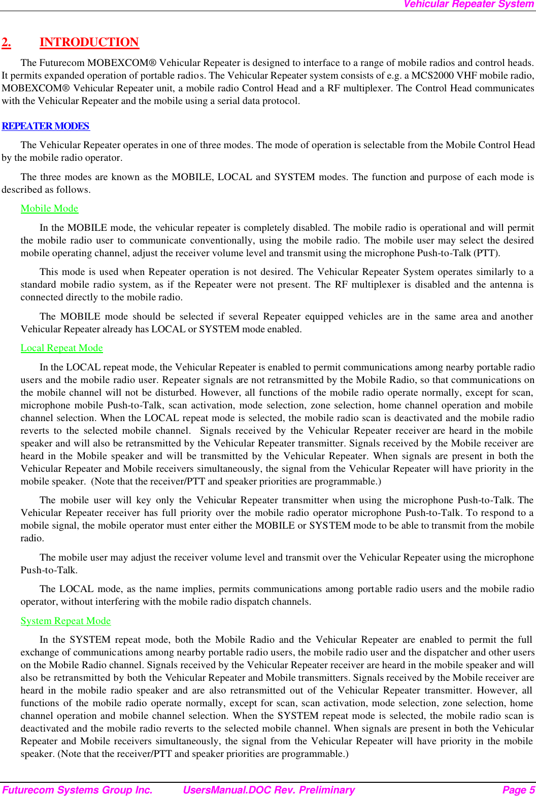 Vehicular Repeater System Futurecom Systems Group Inc. UsersManual.DOC Rev. Preliminary Page 5 2.  INTRODUCTION The Futurecom MOBEXCOM® Vehicular Repeater is designed to interface to a range of mobile radios and control heads. It permits expanded operation of portable radios. The Vehicular Repeater system consists of e.g. a MCS2000 VHF mobile radio, MOBEXCOM® Vehicular Repeater unit, a mobile radio Control Head and a RF multiplexer. The Control Head communicates with the Vehicular Repeater and the mobile using a serial data protocol.  REPEATER MODES The Vehicular Repeater operates in one of three modes. The mode of operation is selectable from the Mobile Control Head by the mobile radio operator.  The three modes are known as the MOBILE, LOCAL and SYSTEM modes. The function and purpose of each mode is described as follows. Mobile Mode In the MOBILE mode, the vehicular repeater is completely disabled. The mobile radio is operational and will permit the mobile radio user to communicate conventionally, using the mobile radio. The mobile user may select the desired mobile operating channel, adjust the receiver volume level and transmit using the microphone Push-to-Talk (PTT).  This mode is used when Repeater operation is not desired. The Vehicular Repeater System operates similarly to a standard mobile radio system, as if the Repeater were not present. The RF multiplexer is disabled and the antenna is connected directly to the mobile radio. The MOBILE mode should be selected if several Repeater equipped vehicles are in the same area and another Vehicular Repeater already has LOCAL or SYSTEM mode enabled. Local Repeat Mode In the LOCAL repeat mode, the Vehicular Repeater is enabled to permit communications among nearby portable radio users and the mobile radio user. Repeater signals are not retransmitted by the Mobile Radio, so that communications on the mobile channel will not be disturbed. However, all functions of the mobile radio operate normally, except for scan, microphone mobile Push-to-Talk, scan activation, mode selection, zone selection, home channel operation and mobile channel selection. When the LOCAL repeat mode is selected, the mobile radio scan is deactivated and the mobile radio reverts to the selected mobile channel.  Signals received by the Vehicular Repeater receiver are heard in the mobile speaker and will also be retransmitted by the Vehicular Repeater transmitter. Signals received by the Mobile receiver are heard in the Mobile speaker and will be transmitted by the Vehicular Repeater. When signals are present in both the Vehicular Repeater and Mobile receivers simultaneously, the signal from the Vehicular Repeater will have priority in the mobile speaker.  (Note that the receiver/PTT and speaker priorities are programmable.) The mobile user will key only the Vehicular Repeater transmitter when using the microphone Push-to-Talk. The Vehicular Repeater receiver has full priority over the mobile radio operator microphone Push-to-Talk. To respond to a mobile signal, the mobile operator must enter either the MOBILE or SYSTEM mode to be able to transmit from the mobile radio.  The mobile user may adjust the receiver volume level and transmit over the Vehicular Repeater using the microphone Push-to-Talk.  The LOCAL mode, as the name implies, permits communications among portable radio users and the mobile radio operator, without interfering with the mobile radio dispatch channels.  System Repeat Mode In the SYSTEM repeat mode, both the Mobile Radio and the Vehicular Repeater are enabled to permit the full exchange of communications among nearby portable radio users, the mobile radio user and the dispatcher and other users on the Mobile Radio channel. Signals received by the Vehicular Repeater receiver are heard in the mobile speaker and will also be retransmitted by both the Vehicular Repeater and Mobile transmitters. Signals received by the Mobile receiver are heard in the mobile radio speaker and are also retransmitted out of the Vehicular Repeater transmitter. However, all functions of the mobile radio operate normally, except for scan, scan activation, mode selection, zone selection, home channel operation and mobile channel selection. When the SYSTEM repeat mode is selected, the mobile radio scan is deactivated and the mobile radio reverts to the selected mobile channel. When signals are present in both the Vehicular Repeater and Mobile receivers simultaneously, the signal from the Vehicular Repeater will have priority in the mobile speaker. (Note that the receiver/PTT and speaker priorities are programmable.) 