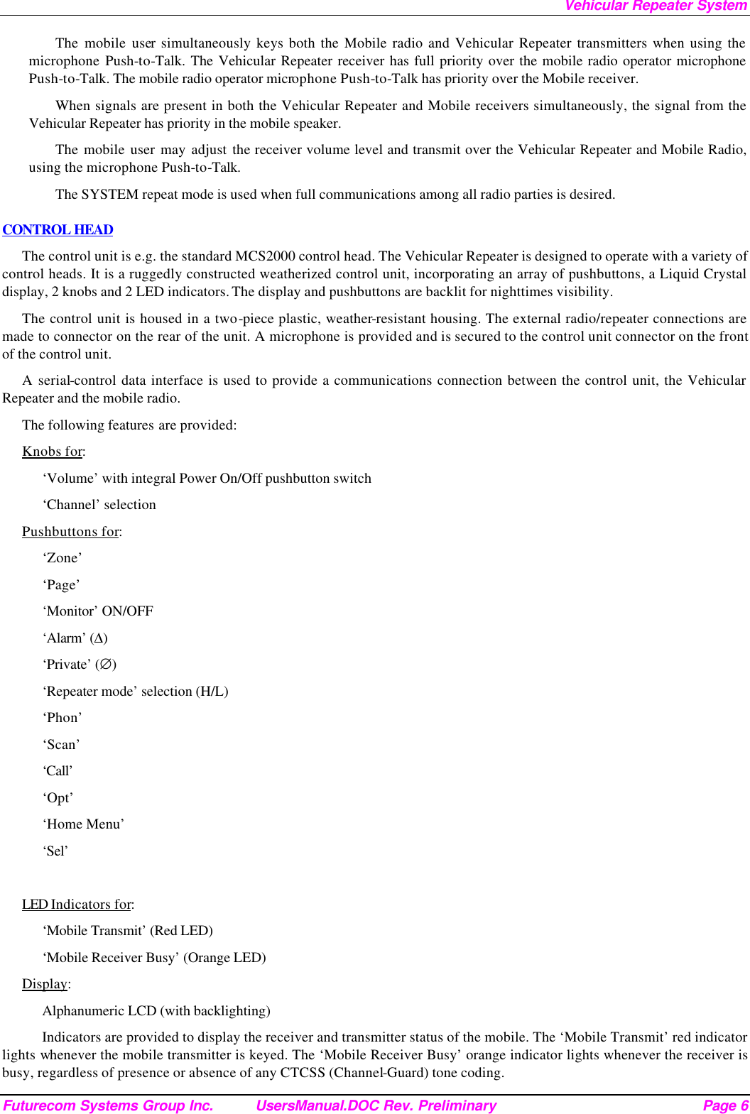 Vehicular Repeater System Futurecom Systems Group Inc. UsersManual.DOC Rev. Preliminary Page 6 The mobile user simultaneously keys both the Mobile radio and Vehicular Repeater transmitters when using the microphone Push-to-Talk. The Vehicular Repeater receiver has full priority over the mobile radio operator microphone Push-to-Talk. The mobile radio operator microphone Push-to-Talk has priority over the Mobile receiver. When signals are present in both the Vehicular Repeater and Mobile receivers simultaneously, the signal from the Vehicular Repeater has priority in the mobile speaker. The mobile user may adjust the receiver volume level and transmit over the Vehicular Repeater and Mobile Radio, using the microphone Push-to-Talk.  The SYSTEM repeat mode is used when full communications among all radio parties is desired. CONTROL HEAD The control unit is e.g. the standard MCS2000 control head. The Vehicular Repeater is designed to operate with a variety of control heads. It is a ruggedly constructed weatherized control unit, incorporating an array of pushbuttons, a Liquid Crystal display, 2 knobs and 2 LED indicators. The display and pushbuttons are backlit for nighttimes visibility.  The control unit is housed in a two-piece plastic, weather-resistant housing. The external radio/repeater connections are made to connector on the rear of the unit. A microphone is provided and is secured to the control unit connector on the front of the control unit.  A serial-control data interface is used to provide a communications connection between the control unit, the Vehicular Repeater and the mobile radio.  The following features are provided: Knobs for: ‘Volume’ with integral Power On/Off pushbutton switch ‘Channel’ selection Pushbuttons for: ‘Zone’ ‘Page’ ‘Monitor’ ON/OFF ‘Alarm’ (∆) ‘Private’ (∅) ‘Repeater mode’ selection (H/L) ‘Phon’ ‘Scan’ ‘Call’ ‘Opt’ ‘Home Menu’ ‘Sel’  LED Indicators for: ‘Mobile Transmit’ (Red LED) ‘Mobile Receiver Busy’ (Orange LED) Display: Alphanumeric LCD (with backlighting) Indicators are provided to display the receiver and transmitter status of the mobile. The ‘Mobile Transmit’ red indicator lights whenever the mobile transmitter is keyed. The ‘Mobile Receiver Busy’ orange indicator lights whenever the receiver is busy, regardless of presence or absence of any CTCSS (Channel-Guard) tone coding.  