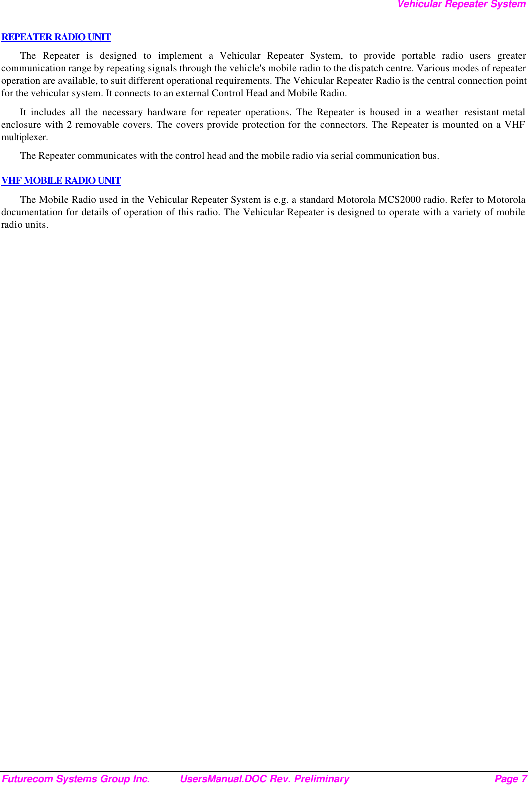 Vehicular Repeater System Futurecom Systems Group Inc. UsersManual.DOC Rev. Preliminary Page 7 REPEATER RADIO UNIT The Repeater is designed to implement a Vehicular Repeater System, to provide portable radio users greater communication range by repeating signals through the vehicle&apos;s mobile radio to the dispatch centre. Various modes of repeater operation are available, to suit different operational requirements. The Vehicular Repeater Radio is the central connection point for the vehicular system. It connects to an external Control Head and Mobile Radio.  It includes all the necessary hardware for repeater operations. The Repeater is housed in a weather  resistant metal enclosure with 2 removable covers. The covers provide protection for the connectors. The Repeater is mounted on a VHF multiplexer. The Repeater communicates with the control head and the mobile radio via serial communication bus.   VHF MOBILE RADIO UNIT The Mobile Radio used in the Vehicular Repeater System is e.g. a standard Motorola MCS2000 radio. Refer to Motorola documentation for details of operation of this radio. The Vehicular Repeater is designed to operate with a variety of mobile radio units. 
