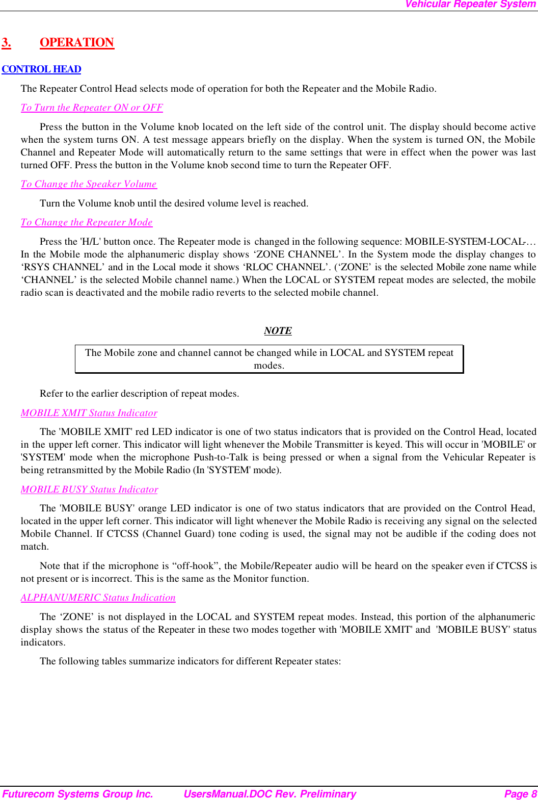 Vehicular Repeater System Futurecom Systems Group Inc. UsersManual.DOC Rev. Preliminary Page 8 3.  OPERATION CONTROL HEAD The Repeater Control Head selects mode of operation for both the Repeater and the Mobile Radio. To Turn the Repeater ON or OFF Press the button in the Volume knob located on the left side of the control unit. The display should become active when the system turns ON. A test message appears briefly on the display. When the system is turned ON, the Mobile Channel and Repeater Mode will automatically return to the same settings that were in effect when the power was last turned OFF. Press the button in the Volume knob second time to turn the Repeater OFF. To Change the Speaker Volume Turn the Volume knob until the desired volume level is reached.  To Change the Repeater Mode Press the &apos;H/L&apos; button once. The Repeater mode is  changed in the following sequence: MOBILE-SYSTEM-LOCAL-… In the Mobile mode the alphanumeric display shows ‘ZONE CHANNEL’. In the System mode the display changes to ‘RSYS CHANNEL’ and in the Local mode it shows ‘RLOC CHANNEL’. (‘ZONE’ is the selected Mobile zone name while ‘CHANNEL’ is the selected Mobile channel name.) When the LOCAL or SYSTEM repeat modes are selected, the mobile radio scan is deactivated and the mobile radio reverts to the selected mobile channel.   NOTE The Mobile zone and channel cannot be changed while in LOCAL and SYSTEM repeat modes. Refer to the earlier description of repeat modes.  MOBILE XMIT Status Indicator The &apos;MOBILE XMIT&apos; red LED indicator is one of two status indicators that is provided on the Control Head, located in the upper left corner. This indicator will light whenever the Mobile Transmitter is keyed. This will occur in &apos;MOBILE&apos; or &apos;SYSTEM&apos; mode when the microphone Push-to-Talk is being pressed or when a signal from the Vehicular Repeater is being retransmitted by the Mobile Radio (In &apos;SYSTEM&apos; mode). MOBILE BUSY Status Indicator The &apos;MOBILE BUSY&apos; orange LED indicator is one of two status indicators that are provided on the Control Head, located in the upper left corner. This indicator will light whenever the Mobile Radio is receiving any signal on the selected Mobile Channel. If CTCSS (Channel Guard) tone coding is used, the signal may not be audible if the coding does not match. Note that if the microphone is “off-hook”, the Mobile/Repeater audio will be heard on the speaker even if CTCSS is not present or is incorrect. This is the same as the Monitor function. ALPHANUMERIC Status Indication The ‘ZONE’ is not displayed in the LOCAL and SYSTEM repeat modes. Instead, this portion of the alphanumeric display shows the status of the Repeater in these two modes together with &apos;MOBILE XMIT&apos; and  &apos;MOBILE BUSY&apos; status indicators. The following tables summarize indicators for different Repeater states: 