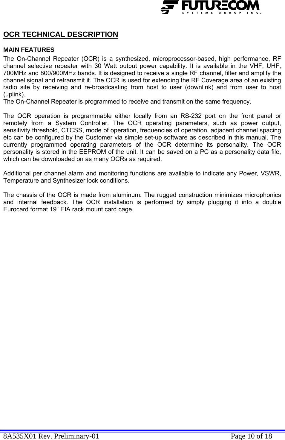  8A535X01 Rev. Preliminary-01    Page 10 of 18  OCR TECHNICAL DESCRIPTION MAIN FEATURES The On-Channel Repeater (OCR) is a synthesized, microprocessor-based, high performance, RF channel selective repeater with 30 Watt output power capability. It is available in the VHF, UHF, 700MHz and 800/900MHz bands. It is designed to receive a single RF channel, filter and amplify the channel signal and retransmit it. The OCR is used for extending the RF Coverage area of an existing radio site by receiving and re-broadcasting from host to user (downlink) and from user to host (uplink).  The On-Channel Repeater is programmed to receive and transmit on the same frequency.  The OCR operation is programmable either locally from an RS-232 port on the front panel or remotely from a System Controller. The OCR operating parameters, such as power output, sensitivity threshold, CTCSS, mode of operation, frequencies of operation, adjacent channel spacing etc can be configured by the Customer via simple set-up software as described in this manual. The currently programmed operating parameters of the OCR determine its personality. The OCR personality is stored in the EEPROM of the unit. It can be saved on a PC as a personality data file, which can be downloaded on as many OCRs as required.  Additional per channel alarm and monitoring functions are available to indicate any Power, VSWR, Temperature and Synthesizer lock conditions.  The chassis of the OCR is made from aluminum. The rugged construction minimizes microphonics and internal feedback. The OCR installation is performed by simply plugging it into a double Eurocard format 19” EIA rack mount card cage. 