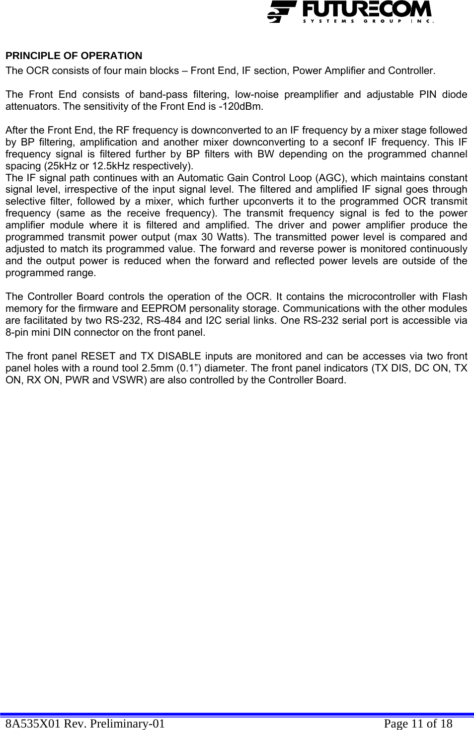  8A535X01 Rev. Preliminary-01    Page 11 of 18  PRINCIPLE OF OPERATION The OCR consists of four main blocks – Front End, IF section, Power Amplifier and Controller.   The Front End consists of band-pass filtering, low-noise preamplifier and adjustable PIN diode attenuators. The sensitivity of the Front End is -120dBm.   After the Front End, the RF frequency is downconverted to an IF frequency by a mixer stage followed by BP filtering, amplification and another mixer downconverting to a seconf IF frequency. This IF frequency signal is filtered further by BP filters with BW depending on the programmed channel spacing (25kHz or 12.5kHz respectively).  The IF signal path continues with an Automatic Gain Control Loop (AGC), which maintains constant signal level, irrespective of the input signal level. The filtered and amplified IF signal goes through selective filter, followed by a mixer, which further upconverts it to the programmed OCR transmit frequency (same as the receive frequency). The transmit frequency signal is fed to the power amplifier module where it is filtered and amplified. The driver and power amplifier produce the programmed transmit power output (max 30 Watts). The transmitted power level is compared and adjusted to match its programmed value. The forward and reverse power is monitored continuously and the output power is reduced when the forward and reflected power levels are outside of the programmed range.  The Controller Board controls the operation of the OCR. It contains the microcontroller with Flash memory for the firmware and EEPROM personality storage. Communications with the other modules are facilitated by two RS-232, RS-484 and I2C serial links. One RS-232 serial port is accessible via 8-pin mini DIN connector on the front panel.   The front panel RESET and TX DISABLE inputs are monitored and can be accesses via two front panel holes with a round tool 2.5mm (0.1”) diameter. The front panel indicators (TX DIS, DC ON, TX ON, RX ON, PWR and VSWR) are also controlled by the Controller Board. 
