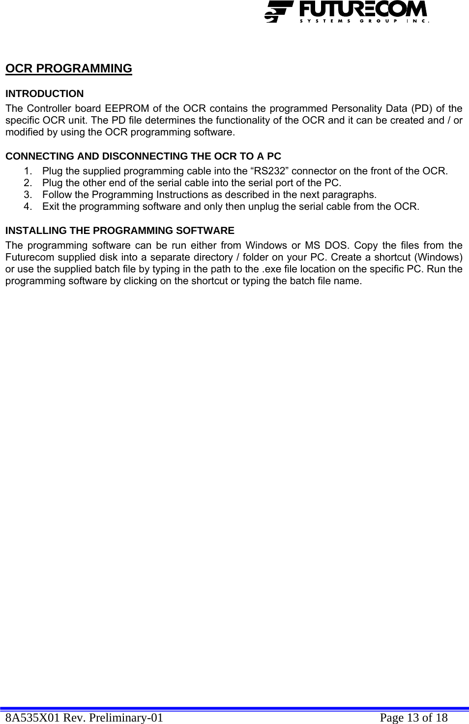  8A535X01 Rev. Preliminary-01    Page 13 of 18   OCR PROGRAMMING INTRODUCTION The Controller board EEPROM of the OCR contains the programmed Personality Data (PD) of the specific OCR unit. The PD file determines the functionality of the OCR and it can be created and / or modified by using the OCR programming software. CONNECTING AND DISCONNECTING THE OCR TO A PC 1.  Plug the supplied programming cable into the “RS232” connector on the front of the OCR. 2.  Plug the other end of the serial cable into the serial port of the PC. 3.  Follow the Programming Instructions as described in the next paragraphs. 4.  Exit the programming software and only then unplug the serial cable from the OCR. INSTALLING THE PROGRAMMING SOFTWARE The programming software can be run either from Windows or MS DOS. Copy the files from the Futurecom supplied disk into a separate directory / folder on your PC. Create a shortcut (Windows) or use the supplied batch file by typing in the path to the .exe file location on the specific PC. Run the programming software by clicking on the shortcut or typing the batch file name. 