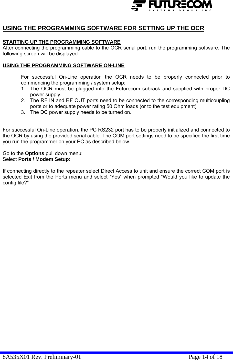  8A535X01 Rev. Preliminary-01    Page 14 of 18  USING THE PROGRAMMING SOFTWARE FOR SETTING UP THE OCR  STARTING UP THE PROGRAMMING SOFTWARE After connecting the programming cable to the OCR serial port, run the programming software. The following screen will be displayed:  USING THE PROGRAMMING SOFTWARE ON-LINE  For successful On-Line operation the OCR needs to be properly connected prior to commencing the programming / system setup: 1.  The OCR must be plugged into the Futurecom subrack and supplied with proper DC power supply. 2.  The RF IN and RF OUT ports need to be connected to the corresponding multicoupling ports or to adequate power rating 50 Ohm loads (or to the test equipment). 3.  The DC power supply needs to be turned on.   For successful On-Line operation, the PC RS232 port has to be properly initialized and connected to the OCR by using the provided serial cable. The COM port settings need to be specified the first time you run the programmer on your PC as described below.  Go to the Options pull down menu: Select Ports / Modem Setup:  If connecting directly to the repeater select Direct Access to unit and ensure the correct COM port is selected Exit from the Ports menu and select “Yes” when prompted “Would you like to update the config file?”     