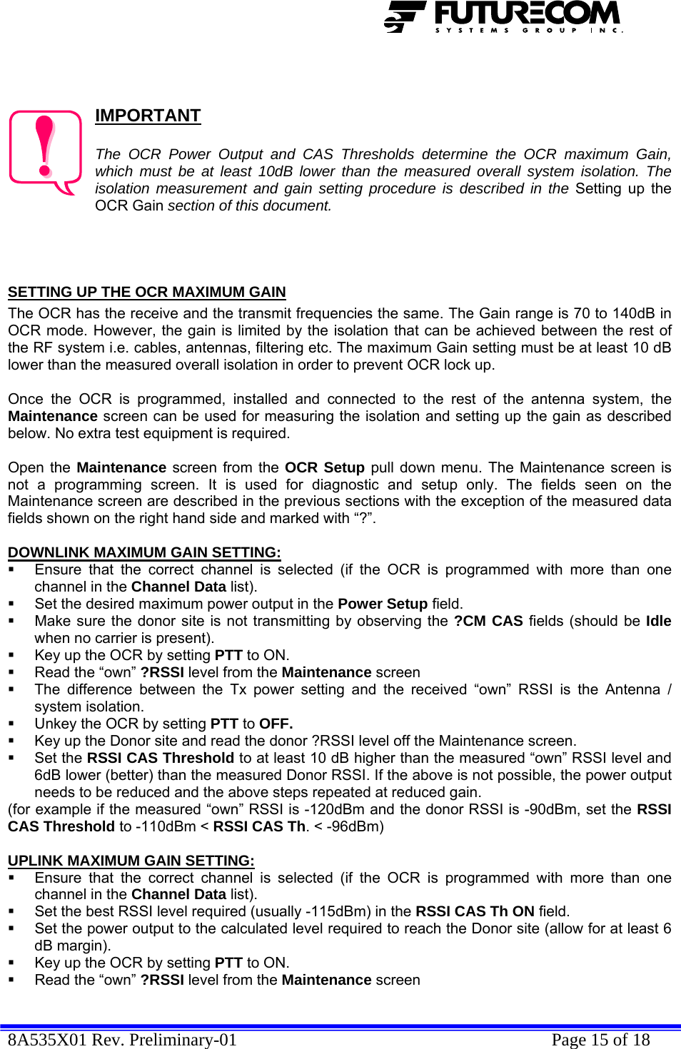  8A535X01 Rev. Preliminary-01    Page 15 of 18     IMPORTANT  The OCR Power Output and CAS Thresholds determine the OCR maximum Gain, which must be at least 10dB lower than the measured overall system isolation. The isolation measurement and gain setting procedure is described in the Setting up the OCR Gain section of this document.    SETTING UP THE OCR MAXIMUM GAIN The OCR has the receive and the transmit frequencies the same. The Gain range is 70 to 140dB in OCR mode. However, the gain is limited by the isolation that can be achieved between the rest of the RF system i.e. cables, antennas, filtering etc. The maximum Gain setting must be at least 10 dB lower than the measured overall isolation in order to prevent OCR lock up.   Once the OCR is programmed, installed and connected to the rest of the antenna system, the Maintenance screen can be used for measuring the isolation and setting up the gain as described below. No extra test equipment is required.  Open the Maintenance screen from the OCR Setup pull down menu. The Maintenance screen is not a programming screen. It is used for diagnostic and setup only. The fields seen on the Maintenance screen are described in the previous sections with the exception of the measured data fields shown on the right hand side and marked with “?”.  DOWNLINK MAXIMUM GAIN SETTING:   Ensure that the correct channel is selected (if the OCR is programmed with more than one channel in the Channel Data list).   Set the desired maximum power output in the Power Setup field.    Make sure the donor site is not transmitting by observing the ?CM CAS fields (should be Idle when no carrier is present).   Key up the OCR by setting PTT to ON.   Read the “own” ?RSSI level from the Maintenance screen   The difference between the Tx power setting and the received “own” RSSI is the Antenna / system isolation.   Unkey the OCR by setting PTT to OFF.   Key up the Donor site and read the donor ?RSSI level off the Maintenance screen.  Set the RSSI CAS Threshold to at least 10 dB higher than the measured “own” RSSI level and 6dB lower (better) than the measured Donor RSSI. If the above is not possible, the power output needs to be reduced and the above steps repeated at reduced gain. (for example if the measured “own” RSSI is -120dBm and the donor RSSI is -90dBm, set the RSSI CAS Threshold to -110dBm &lt; RSSI CAS Th. &lt; -96dBm)  UPLINK MAXIMUM GAIN SETTING:   Ensure that the correct channel is selected (if the OCR is programmed with more than one channel in the Channel Data list).   Set the best RSSI level required (usually -115dBm) in the RSSI CAS Th ON field.    Set the power output to the calculated level required to reach the Donor site (allow for at least 6 dB margin).   Key up the OCR by setting PTT to ON.   Read the “own” ?RSSI level from the Maintenance screen 