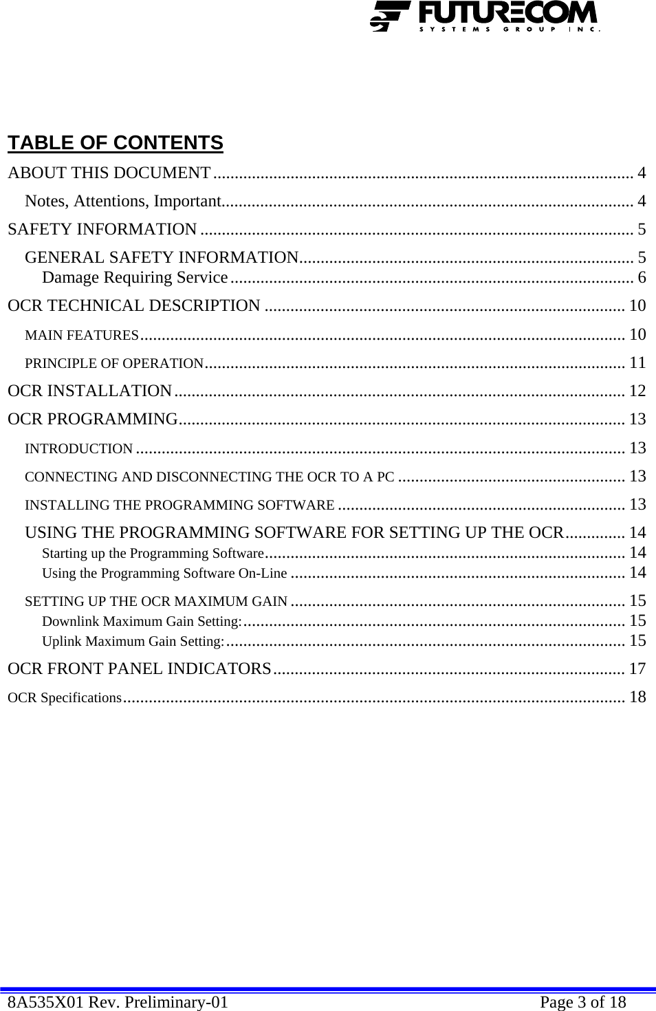  8A535X01 Rev. Preliminary-01    Page 3 of 18      TABLE OF CONTENTS ABOUT THIS DOCUMENT.................................................................................................. 4 Notes, Attentions, Important................................................................................................ 4 SAFETY INFORMATION ..................................................................................................... 5 GENERAL SAFETY INFORMATION.............................................................................. 5 Damage Requiring Service.............................................................................................. 6 OCR TECHNICAL DESCRIPTION .................................................................................... 10 MAIN FEATURES................................................................................................................. 10 PRINCIPLE OF OPERATION.................................................................................................. 11 OCR INSTALLATION......................................................................................................... 12 OCR PROGRAMMING........................................................................................................ 13 INTRODUCTION .................................................................................................................. 13 CONNECTING AND DISCONNECTING THE OCR TO A PC ..................................................... 13 INSTALLING THE PROGRAMMING SOFTWARE ................................................................... 13 USING THE PROGRAMMING SOFTWARE FOR SETTING UP THE OCR.............. 14 Starting up the Programming Software.................................................................................... 14 Using the Programming Software On-Line .............................................................................. 14 SETTING UP THE OCR MAXIMUM GAIN .............................................................................. 15 Downlink Maximum Gain Setting:......................................................................................... 15 Uplink Maximum Gain Setting:............................................................................................. 15 OCR FRONT PANEL INDICATORS.................................................................................. 17 OCR Specifications..................................................................................................................... 18   