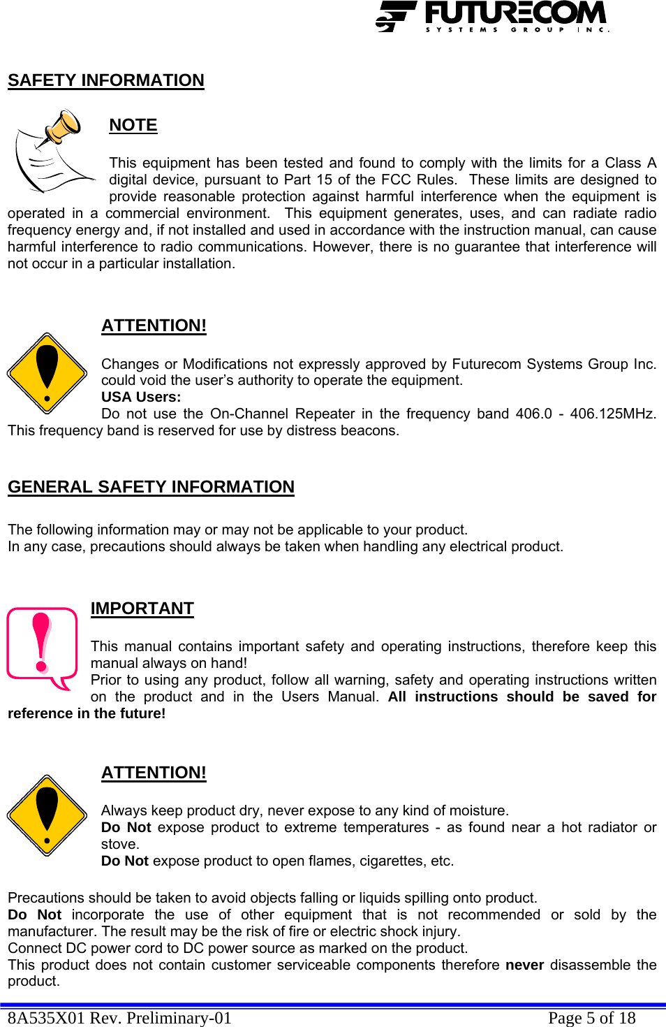  8A535X01 Rev. Preliminary-01    Page 5 of 18  SAFETY INFORMATION  NOTE  This equipment has been tested and found to comply with the limits for a Class A digital device, pursuant to Part 15 of the FCC Rules.  These limits are designed to provide reasonable protection against harmful interference when the equipment is operated in a commercial environment.  This equipment generates, uses, and can radiate radio frequency energy and, if not installed and used in accordance with the instruction manual, can cause harmful interference to radio communications. However, there is no guarantee that interference will not occur in a particular installation.   ATTENTION!  Changes or Modifications not expressly approved by Futurecom Systems Group Inc. could void the user’s authority to operate the equipment. USA Users: Do not use the On-Channel Repeater in the frequency band 406.0 - 406.125MHz. This frequency band is reserved for use by distress beacons.  GENERAL SAFETY INFORMATION  The following information may or may not be applicable to your product. In any case, precautions should always be taken when handling any electrical product.   IMPORTANT  This manual contains important safety and operating instructions, therefore keep this manual always on hand! Prior to using any product, follow all warning, safety and operating instructions written on the product and in the Users Manual. All instructions should be saved for reference in the future!   ATTENTION!  Always keep product dry, never expose to any kind of moisture. Do Not expose product to extreme temperatures - as found near a hot radiator or stove. Do Not expose product to open flames, cigarettes, etc.  Precautions should be taken to avoid objects falling or liquids spilling onto product. Do Not incorporate the use of other equipment that is not recommended or sold by the manufacturer. The result may be the risk of fire or electric shock injury. Connect DC power cord to DC power source as marked on the product. This product does not contain customer serviceable components therefore never disassemble the product. 