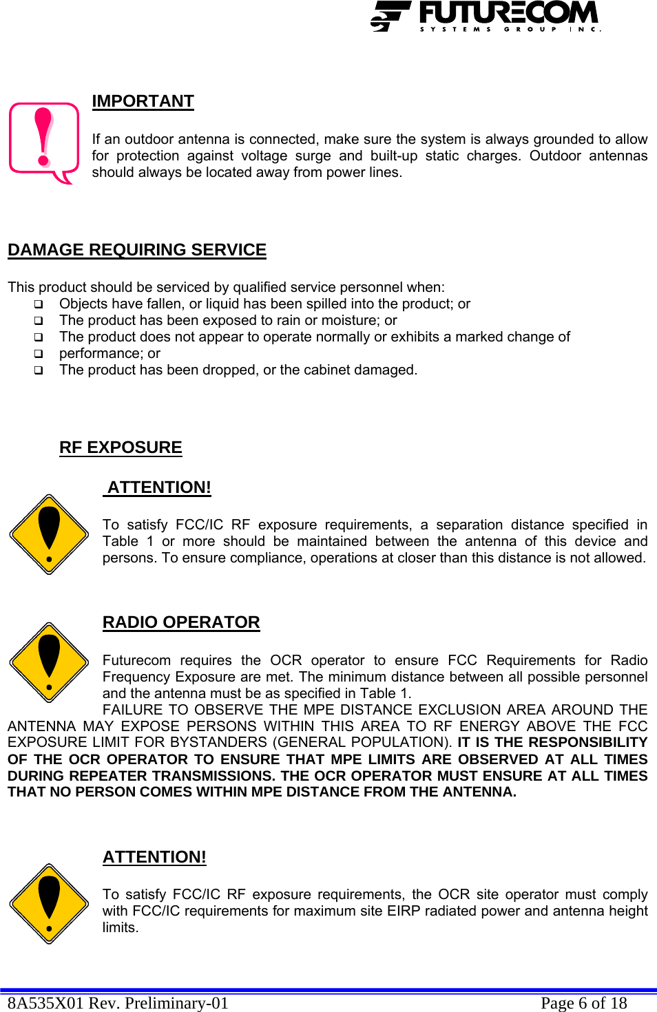  8A535X01 Rev. Preliminary-01    Page 6 of 18    IMPORTANT  If an outdoor antenna is connected, make sure the system is always grounded to allow for protection against voltage surge and built-up static charges. Outdoor antennas should always be located away from power lines.    DAMAGE REQUIRING SERVICE  This product should be serviced by qualified service personnel when:  Objects have fallen, or liquid has been spilled into the product; or  The product has been exposed to rain or moisture; or  The product does not appear to operate normally or exhibits a marked change of   performance; or  The product has been dropped, or the cabinet damaged.    RF EXPOSURE   ATTENTION!  To satisfy FCC/IC RF exposure requirements, a separation distance specified in Table 1 or more should be maintained between the antenna of this device and persons. To ensure compliance, operations at closer than this distance is not allowed.   RADIO OPERATOR  Futurecom requires the OCR operator to ensure FCC Requirements for Radio Frequency Exposure are met. The minimum distance between all possible personnel and the antenna must be as specified in Table 1.  FAILURE TO OBSERVE THE MPE DISTANCE EXCLUSION AREA AROUND THE ANTENNA MAY EXPOSE PERSONS WITHIN THIS AREA TO RF ENERGY ABOVE THE FCC EXPOSURE LIMIT FOR BYSTANDERS (GENERAL POPULATION). IT IS THE RESPONSIBILITY OF THE OCR OPERATOR TO ENSURE THAT MPE LIMITS ARE OBSERVED AT ALL TIMES DURING REPEATER TRANSMISSIONS. THE OCR OPERATOR MUST ENSURE AT ALL TIMES THAT NO PERSON COMES WITHIN MPE DISTANCE FROM THE ANTENNA.   ATTENTION!  To satisfy FCC/IC RF exposure requirements, the OCR site operator must comply with FCC/IC requirements for maximum site EIRP radiated power and antenna height limits.   