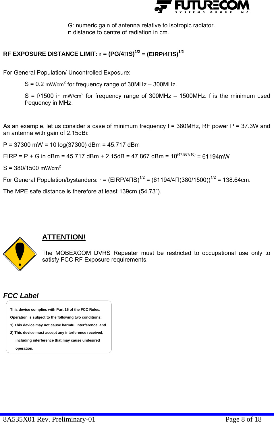  8A535X01 Rev. Preliminary-01    Page 8 of 18      G: numeric gain of antenna relative to isotropic radiator.     r: distance to centre of radiation in cm.    RF EXPOSURE DISTANCE LIMIT: r = (PG/4ΠS)1/2 = (EIRP/4ΠS)1/2   For General Population/ Uncontrolled Exposure:  S = 0.2 mW/cm2 for frequency range of 30MHz – 300MHz. S = f/1500 in mW/cm2 for frequency range of 300MHz – 1500MHz. f is the minimum used frequency in MHz.  As an example, let us consider a case of minimum frequency f = 380MHz, RF power P = 37.3W and an antenna with gain of 2.15dBi: P = 37300 mW = 10 log(37300) dBm = 45.717 dBm EIRP = P + G in dBm = 45.717 dBm + 2.15dB = 47.867 dBm = 10(47.867/10) = 61194mW  S = 380/1500 mW/cm2 For General Population/bystanders: r = (EIRP/4ПS)1/2 = (61194/4П(380/1500))1/2 = 138.64cm.  The MPE safe distance is therefore at least 139cm (54.73”).       ATTENTION!  The MOBEXCOM DVRS Repeater must be restricted to occupational use only to satisfy FCC RF Exposure requirements.   FCC Label including interference that may cause undesired 2) This device must accept any interference received,1) This device may not cause harmful interference, andOperation is subject to the following two conditions:This device complies with Part 15 of the FCC Rules.operation.         