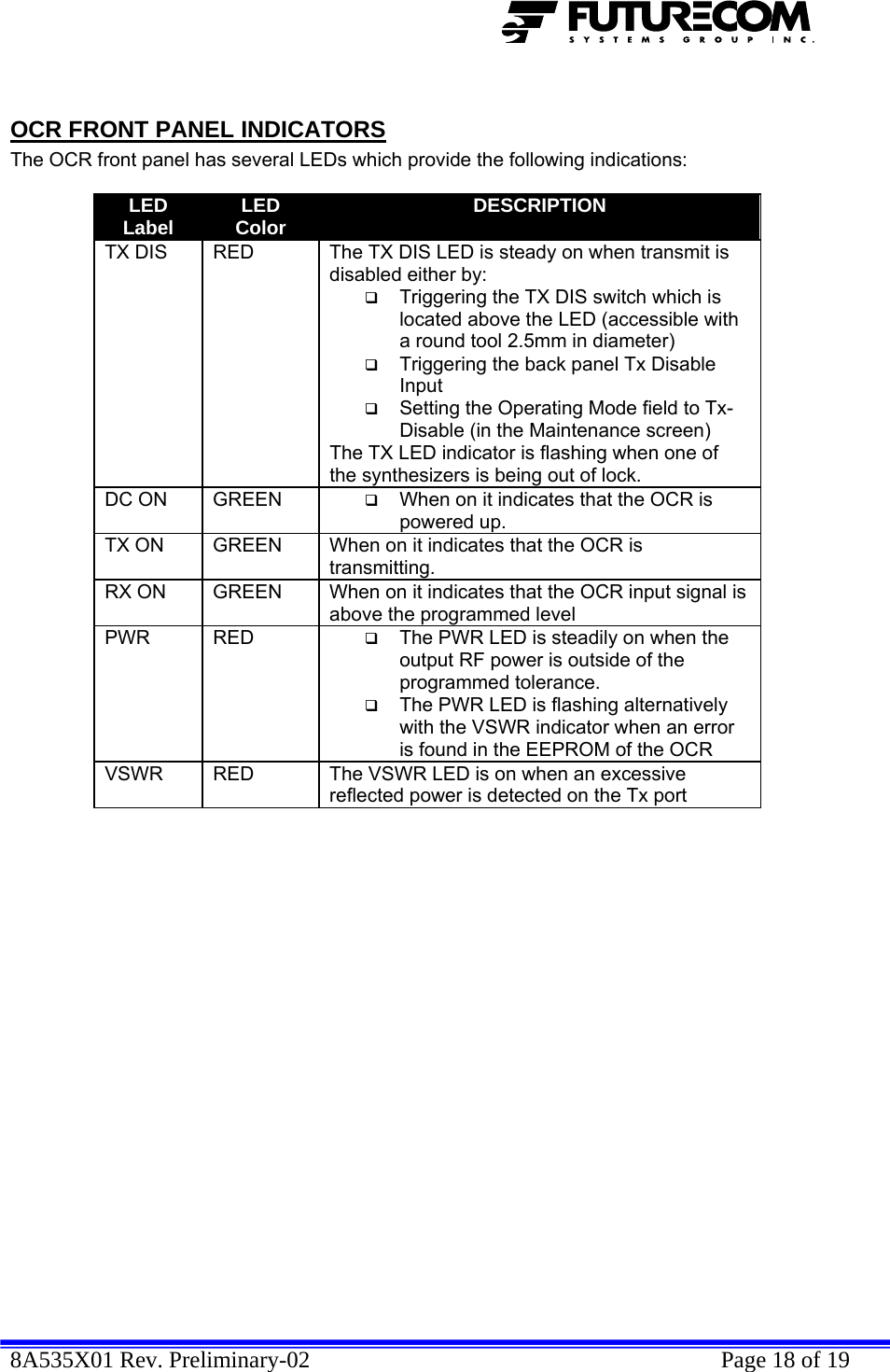  8A535X01 Rev. Preliminary-02    Page 18 of 19   OCR FRONT PANEL INDICATORS The OCR front panel has several LEDs which provide the following indications:  LED Label  LED Color  DESCRIPTION TX DIS  RED  The TX DIS LED is steady on when transmit is disabled either by:  Triggering the TX DIS switch which is located above the LED (accessible with a round tool 2.5mm in diameter)  Triggering the back panel Tx Disable Input   Setting the Operating Mode field to Tx-Disable (in the Maintenance screen) The TX LED indicator is flashing when one of the synthesizers is being out of lock. DC ON  GREEN   When on it indicates that the OCR is powered up. TX ON  GREEN  When on it indicates that the OCR is transmitting. RX ON  GREEN  When on it indicates that the OCR input signal is above the programmed level PWR RED   The PWR LED is steadily on when the output RF power is outside of the programmed tolerance.  The PWR LED is flashing alternatively with the VSWR indicator when an error is found in the EEPROM of the OCR VSWR  RED  The VSWR LED is on when an excessive reflected power is detected on the Tx port  