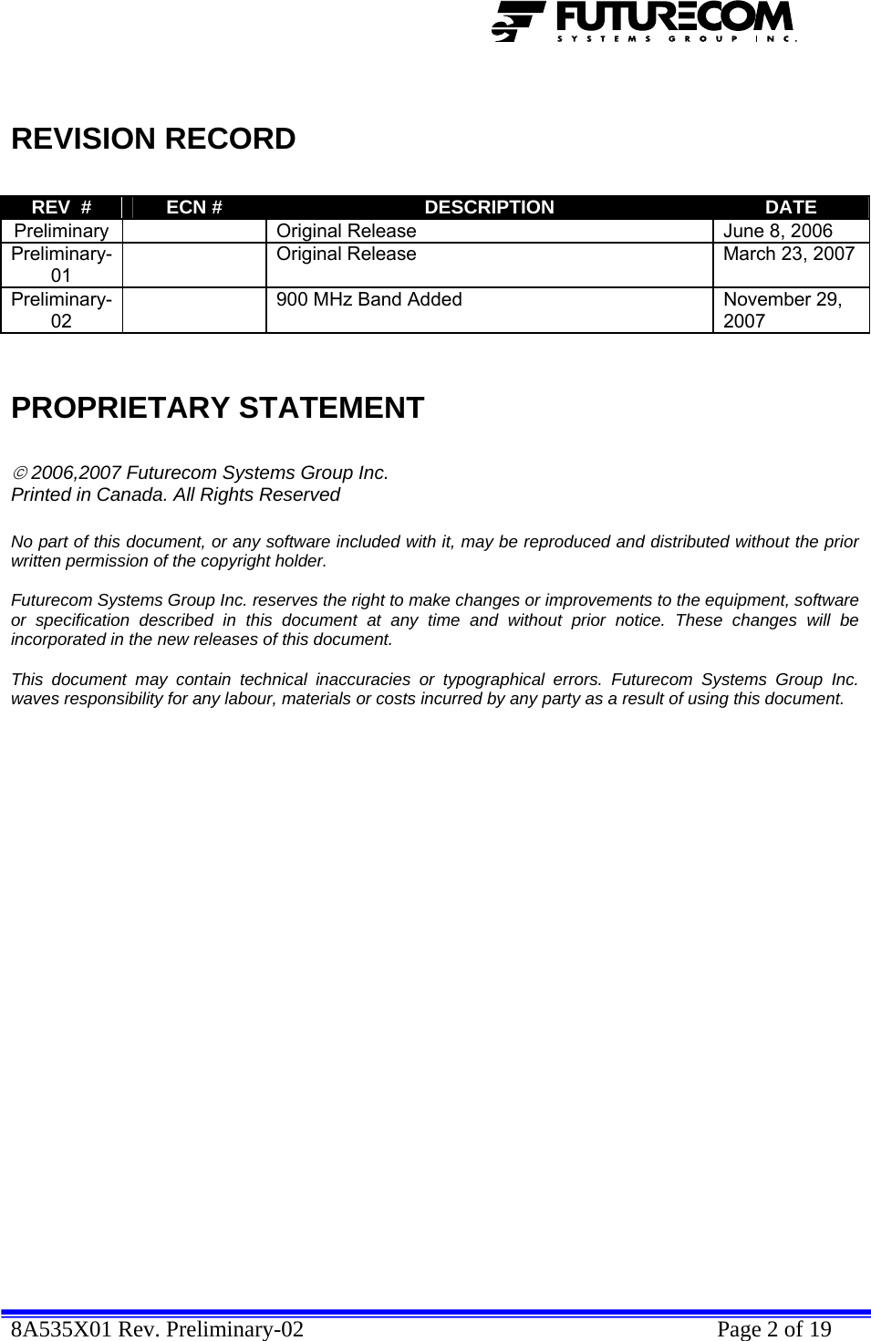  8A535X01 Rev. Preliminary-02    Page 2 of 19    REVISION RECORD  REV  #  ECN #  DESCRIPTION  DATE Preliminary    Original Release  June 8, 2006 Preliminary-01   Original Release  March 23, 2007 Preliminary-02   900 MHz Band Added  November 29, 2007   PROPRIETARY STATEMENT  © 2006,2007 Futurecom Systems Group Inc. Printed in Canada. All Rights Reserved  No part of this document, or any software included with it, may be reproduced and distributed without the prior written permission of the copyright holder.  Futurecom Systems Group Inc. reserves the right to make changes or improvements to the equipment, software or specification described in this document at any time and without prior notice. These changes will be incorporated in the new releases of this document.  This document may contain technical inaccuracies or typographical errors. Futurecom Systems Group Inc. waves responsibility for any labour, materials or costs incurred by any party as a result of using this document.              