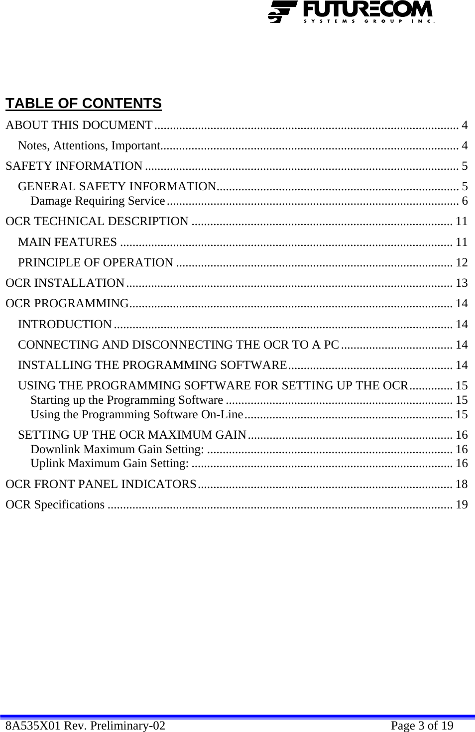  8A535X01 Rev. Preliminary-02    Page 3 of 19      TABLE OF CONTENTS ABOUT THIS DOCUMENT.................................................................................................. 4 Notes, Attentions, Important................................................................................................ 4 SAFETY INFORMATION ..................................................................................................... 5 GENERAL SAFETY INFORMATION.............................................................................. 5 Damage Requiring Service.............................................................................................. 6 OCR TECHNICAL DESCRIPTION .................................................................................... 11 MAIN FEATURES ........................................................................................................... 11 PRINCIPLE OF OPERATION ......................................................................................... 12 OCR INSTALLATION......................................................................................................... 13 OCR PROGRAMMING........................................................................................................ 14 INTRODUCTION............................................................................................................. 14 CONNECTING AND DISCONNECTING THE OCR TO A PC .................................... 14 INSTALLING THE PROGRAMMING SOFTWARE..................................................... 14 USING THE PROGRAMMING SOFTWARE FOR SETTING UP THE OCR.............. 15 Starting up the Programming Software ......................................................................... 15 Using the Programming Software On-Line................................................................... 15 SETTING UP THE OCR MAXIMUM GAIN.................................................................. 16 Downlink Maximum Gain Setting: ............................................................................... 16 Uplink Maximum Gain Setting: .................................................................................... 16 OCR FRONT PANEL INDICATORS.................................................................................. 18 OCR Specifications ............................................................................................................... 19   