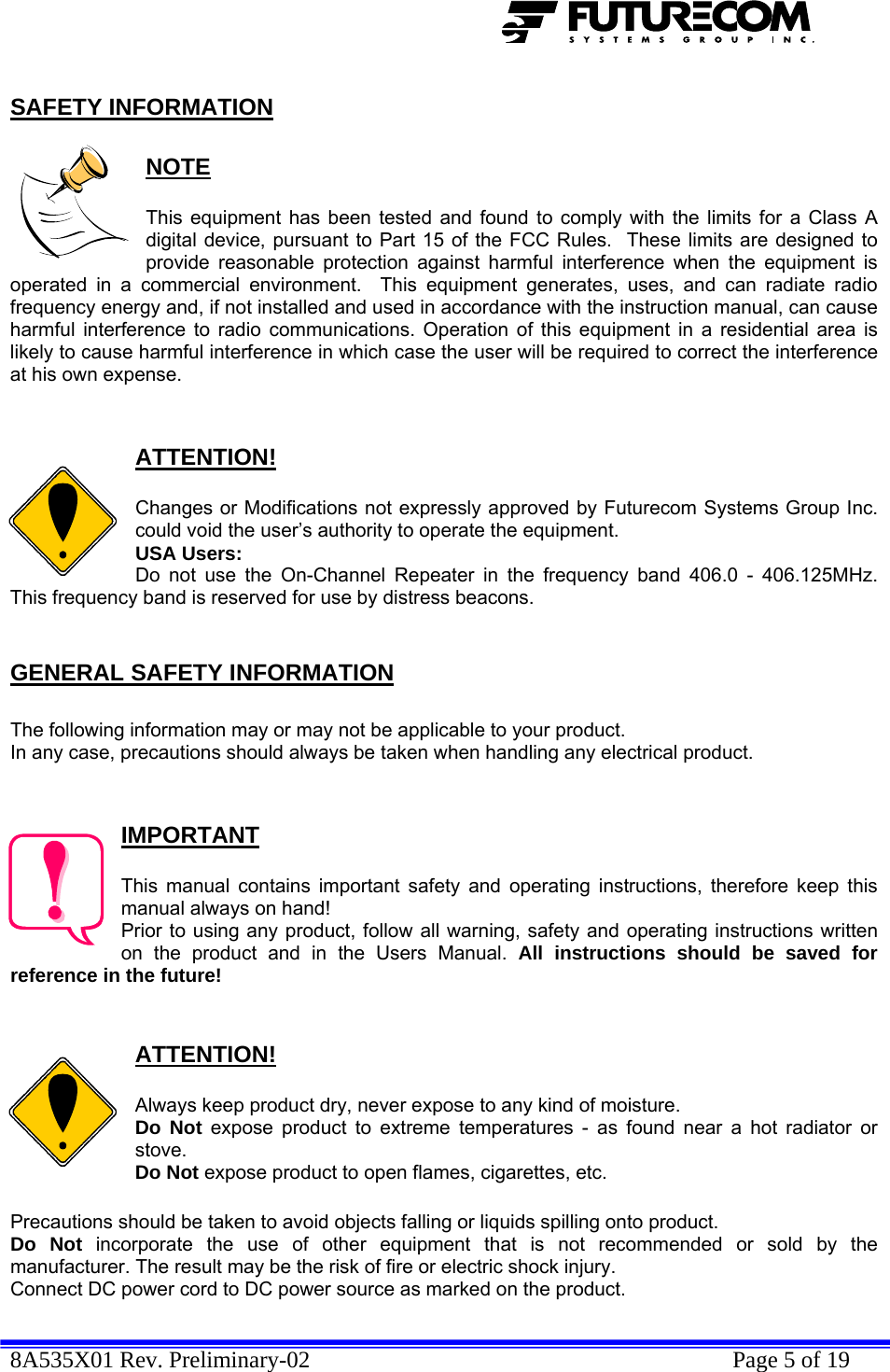  8A535X01 Rev. Preliminary-02    Page 5 of 19  SAFETY INFORMATION  NOTE  This equipment has been tested and found to comply with the limits for a Class A digital device, pursuant to Part 15 of the FCC Rules.  These limits are designed to provide reasonable protection against harmful interference when the equipment is operated in a commercial environment.  This equipment generates, uses, and can radiate radio frequency energy and, if not installed and used in accordance with the instruction manual, can cause harmful interference to radio communications. Operation of this equipment in a residential area is likely to cause harmful interference in which case the user will be required to correct the interference at his own expense.   ATTENTION!  Changes or Modifications not expressly approved by Futurecom Systems Group Inc. could void the user’s authority to operate the equipment. USA Users: Do not use the On-Channel Repeater in the frequency band 406.0 - 406.125MHz. This frequency band is reserved for use by distress beacons.  GENERAL SAFETY INFORMATION  The following information may or may not be applicable to your product. In any case, precautions should always be taken when handling any electrical product.   IMPORTANT  This manual contains important safety and operating instructions, therefore keep this manual always on hand! Prior to using any product, follow all warning, safety and operating instructions written on the product and in the Users Manual. All instructions should be saved for reference in the future!   ATTENTION!  Always keep product dry, never expose to any kind of moisture. Do Not expose product to extreme temperatures - as found near a hot radiator or stove. Do Not expose product to open flames, cigarettes, etc.  Precautions should be taken to avoid objects falling or liquids spilling onto product. Do Not incorporate the use of other equipment that is not recommended or sold by the manufacturer. The result may be the risk of fire or electric shock injury. Connect DC power cord to DC power source as marked on the product. 