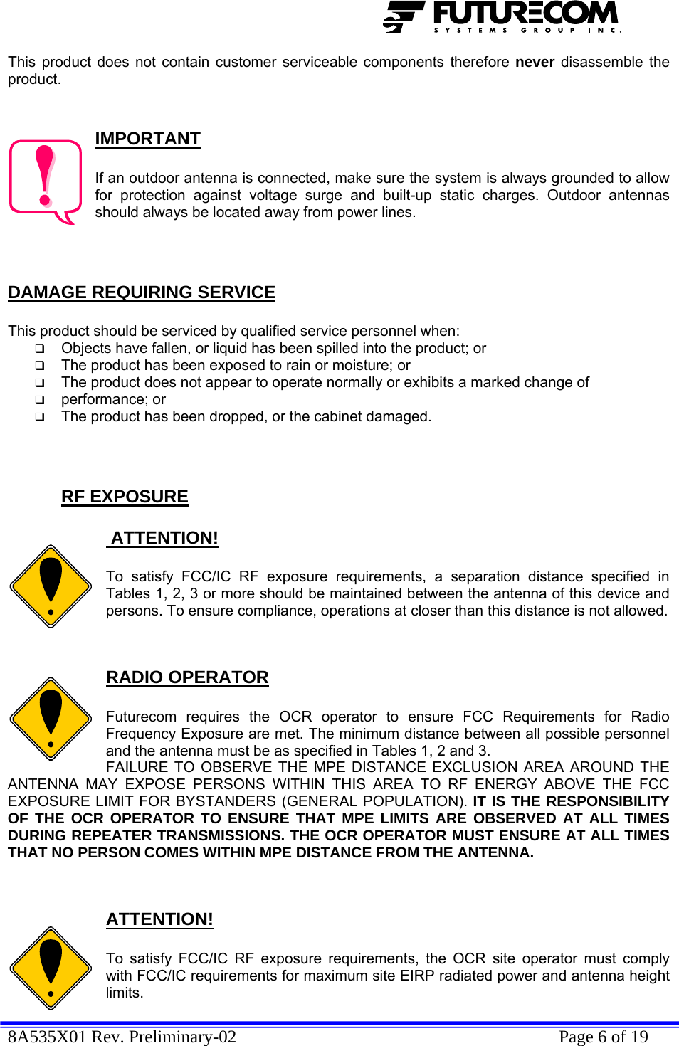  8A535X01 Rev. Preliminary-02    Page 6 of 19  This product does not contain customer serviceable components therefore never disassemble the product.   IMPORTANT  If an outdoor antenna is connected, make sure the system is always grounded to allow for protection against voltage surge and built-up static charges. Outdoor antennas should always be located away from power lines.    DAMAGE REQUIRING SERVICE  This product should be serviced by qualified service personnel when:  Objects have fallen, or liquid has been spilled into the product; or  The product has been exposed to rain or moisture; or  The product does not appear to operate normally or exhibits a marked change of   performance; or  The product has been dropped, or the cabinet damaged.    RF EXPOSURE   ATTENTION!  To satisfy FCC/IC RF exposure requirements, a separation distance specified in Tables 1, 2, 3 or more should be maintained between the antenna of this device and persons. To ensure compliance, operations at closer than this distance is not allowed.   RADIO OPERATOR  Futurecom requires the OCR operator to ensure FCC Requirements for Radio Frequency Exposure are met. The minimum distance between all possible personnel and the antenna must be as specified in Tables 1, 2 and 3.  FAILURE TO OBSERVE THE MPE DISTANCE EXCLUSION AREA AROUND THE ANTENNA MAY EXPOSE PERSONS WITHIN THIS AREA TO RF ENERGY ABOVE THE FCC EXPOSURE LIMIT FOR BYSTANDERS (GENERAL POPULATION). IT IS THE RESPONSIBILITY OF THE OCR OPERATOR TO ENSURE THAT MPE LIMITS ARE OBSERVED AT ALL TIMES DURING REPEATER TRANSMISSIONS. THE OCR OPERATOR MUST ENSURE AT ALL TIMES THAT NO PERSON COMES WITHIN MPE DISTANCE FROM THE ANTENNA.   ATTENTION!  To satisfy FCC/IC RF exposure requirements, the OCR site operator must comply with FCC/IC requirements for maximum site EIRP radiated power and antenna height limits. 