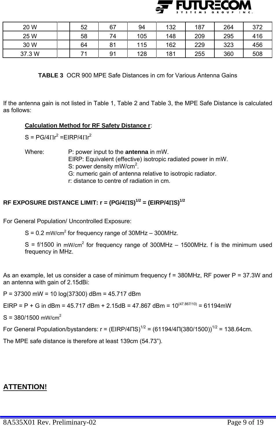  8A535X01 Rev. Preliminary-02    Page 9 of 19  20 W   52  67  94  132 187 264 372 25 W   58  74  105 148 209 295 416 30 W   64  81  115 162 229 323 456 37.3 W   71  91  128 181 255 360 508   TABLE 3  OCR 900 MPE Safe Distances in cm for Various Antenna Gains   If the antenna gain is not listed in Table 1, Table 2 and Table 3, the MPE Safe Distance is calculated as follows:  Calculation Method for RF Safety Distance r:   S = PG/4Πr2 =EIRP/4Πr2     Where:   P: power input to the antenna in mW.   EIRP: Equivalent (effective) isotropic radiated power in mW.     S: power density mW/cm2.     G: numeric gain of antenna relative to isotropic radiator.     r: distance to centre of radiation in cm.    RF EXPOSURE DISTANCE LIMIT: r = (PG/4ΠS)1/2 = (EIRP/4ΠS)1/2   For General Population/ Uncontrolled Exposure:  S = 0.2 mW/cm2 for frequency range of 30MHz – 300MHz. S = f/1500 in mW/cm2 for frequency range of 300MHz – 1500MHz. f is the minimum used frequency in MHz.  As an example, let us consider a case of minimum frequency f = 380MHz, RF power P = 37.3W and an antenna with gain of 2.15dBi: P = 37300 mW = 10 log(37300) dBm = 45.717 dBm EIRP = P + G in dBm = 45.717 dBm + 2.15dB = 47.867 dBm = 10(47.867/10) = 61194mW  S = 380/1500 mW/cm2 For General Population/bystanders: r = (EIRP/4ПS)1/2 = (61194/4П(380/1500))1/2 = 138.64cm.  The MPE safe distance is therefore at least 139cm (54.73”).       ATTENTION!  