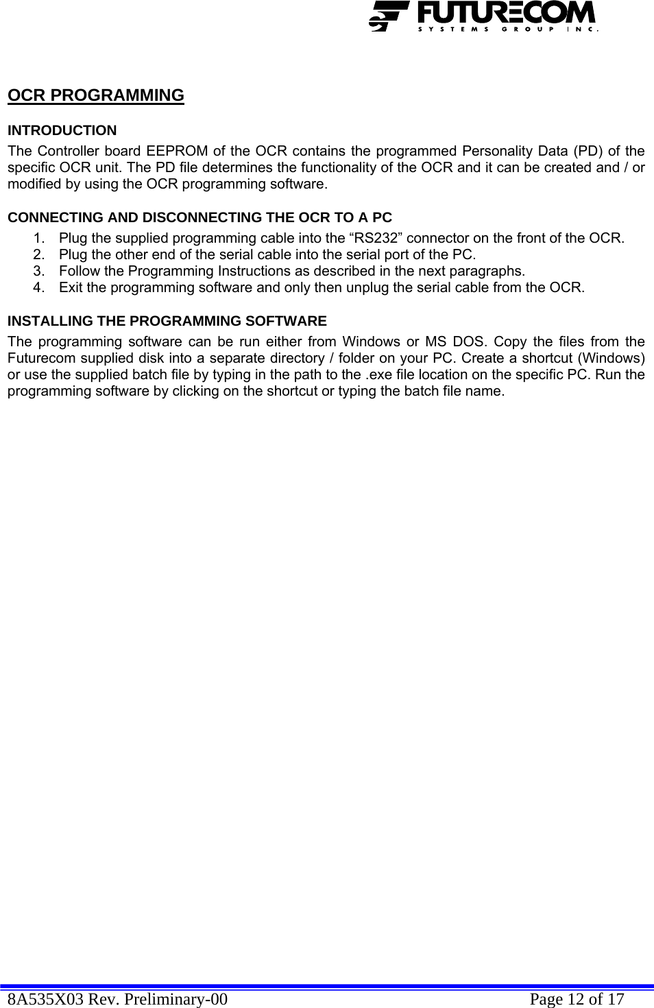  8A535X03 Rev. Preliminary-00    Page 12 of 17   OCR PROGRAMMING INTRODUCTION The Controller board EEPROM of the OCR contains the programmed Personality Data (PD) of the specific OCR unit. The PD file determines the functionality of the OCR and it can be created and / or modified by using the OCR programming software. CONNECTING AND DISCONNECTING THE OCR TO A PC 1.  Plug the supplied programming cable into the “RS232” connector on the front of the OCR. 2.  Plug the other end of the serial cable into the serial port of the PC. 3.  Follow the Programming Instructions as described in the next paragraphs. 4.  Exit the programming software and only then unplug the serial cable from the OCR. INSTALLING THE PROGRAMMING SOFTWARE The programming software can be run either from Windows or MS DOS. Copy the files from the Futurecom supplied disk into a separate directory / folder on your PC. Create a shortcut (Windows) or use the supplied batch file by typing in the path to the .exe file location on the specific PC. Run the programming software by clicking on the shortcut or typing the batch file name. 