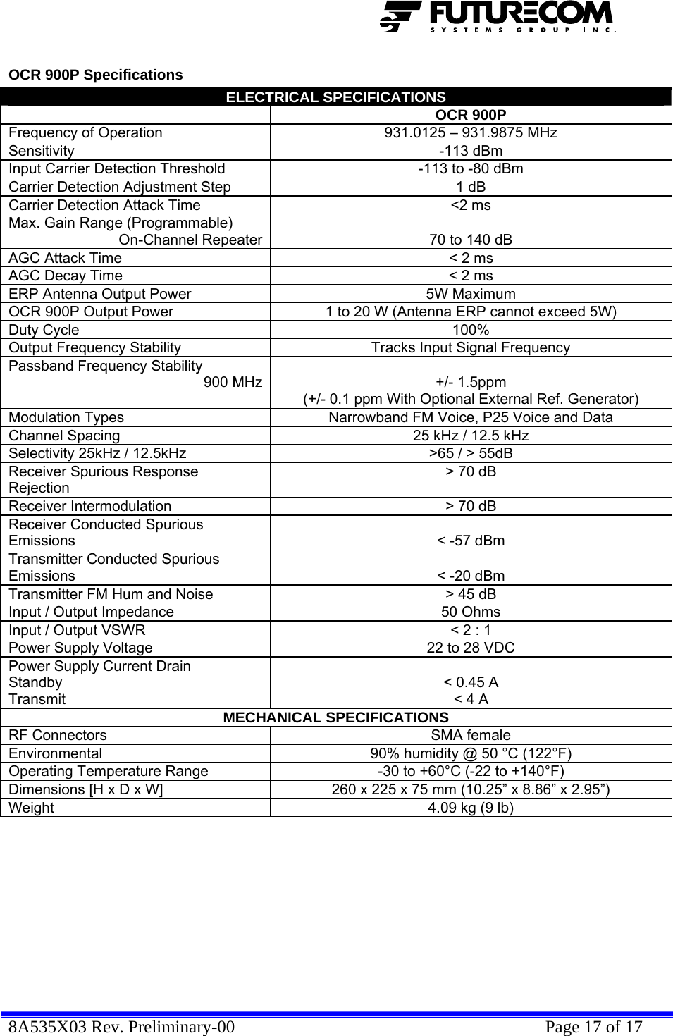  8A535X03 Rev. Preliminary-00    Page 17 of 17  OCR 900P Specifications ELECTRICAL SPECIFICATIONS  OCR 900P Frequency of Operation  931.0125 – 931.9875 MHz Sensitivity -113 dBm Input Carrier Detection Threshold  -113 to -80 dBm Carrier Detection Adjustment Step  1 dB Carrier Detection Attack Time  &lt;2 ms Max. Gain Range (Programmable) On-Channel Repeater 70 to 140 dB AGC Attack Time  &lt; 2 ms AGC Decay Time  &lt; 2 ms ERP Antenna Output Power  5W Maximum OCR 900P Output Power  1 to 20 W (Antenna ERP cannot exceed 5W) Duty Cycle  100% Output Frequency Stability  Tracks Input Signal Frequency Passband Frequency Stability 900 MHz +/- 1.5ppm (+/- 0.1 ppm With Optional External Ref. Generator) Modulation Types  Narrowband FM Voice, P25 Voice and Data Channel Spacing  25 kHz / 12.5 kHz Selectivity 25kHz / 12.5kHz  &gt;65 / &gt; 55dB Receiver Spurious Response Rejection &gt; 70 dB Receiver Intermodulation  &gt; 70 dB Receiver Conducted Spurious Emissions  &lt; -57 dBm Transmitter Conducted Spurious Emissions  &lt; -20 dBm Transmitter FM Hum and Noise  &gt; 45 dB Input / Output Impedance  50 Ohms Input / Output VSWR  &lt; 2 : 1 Power Supply Voltage  22 to 28 VDC Power Supply Current Drain  Standby Transmit  &lt; 0.45 A &lt; 4 A MECHANICAL SPECIFICATIONS RF Connectors  SMA female Environmental  90% humidity @ 50 °C (122°F) Operating Temperature Range  -30 to +60°C (-22 to +140°F) Dimensions [H x D x W]  260 x 225 x 75 mm (10.25” x 8.86” x 2.95”) Weight  4.09 kg (9 lb)  