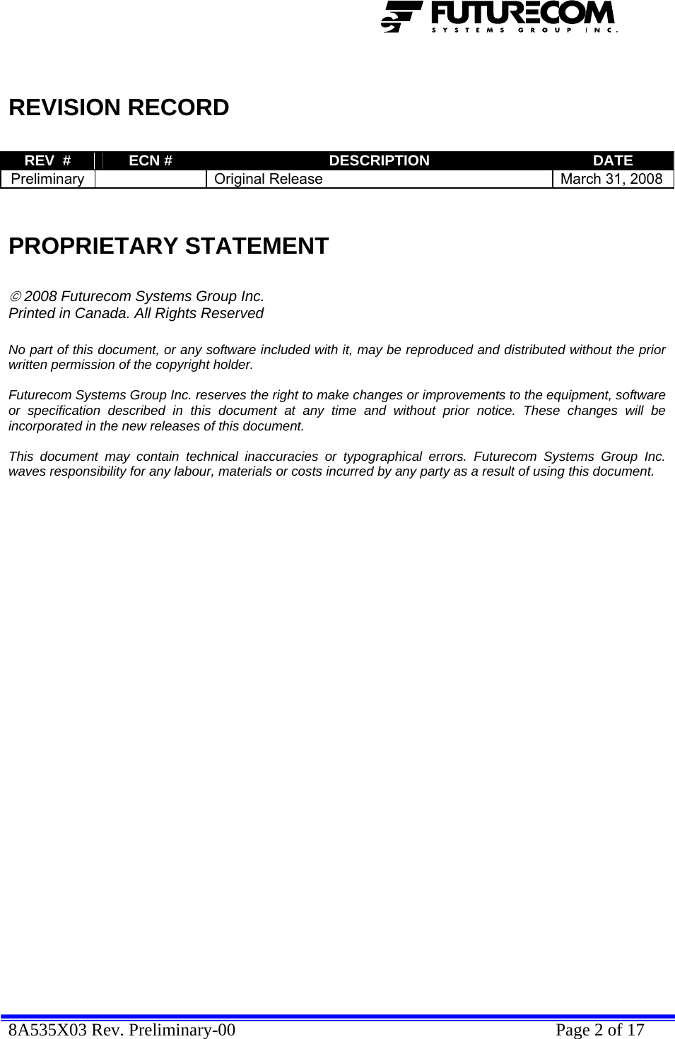  8A535X03 Rev. Preliminary-00    Page 2 of 17    REVISION RECORD  REV  #  ECN #  DESCRIPTION  DATE Preliminary    Original Release  March 31, 2008   PROPRIETARY STATEMENT  © 2008 Futurecom Systems Group Inc. Printed in Canada. All Rights Reserved  No part of this document, or any software included with it, may be reproduced and distributed without the prior written permission of the copyright holder.  Futurecom Systems Group Inc. reserves the right to make changes or improvements to the equipment, software or specification described in this document at any time and without prior notice. These changes will be incorporated in the new releases of this document.  This document may contain technical inaccuracies or typographical errors. Futurecom Systems Group Inc. waves responsibility for any labour, materials or costs incurred by any party as a result of using this document.              