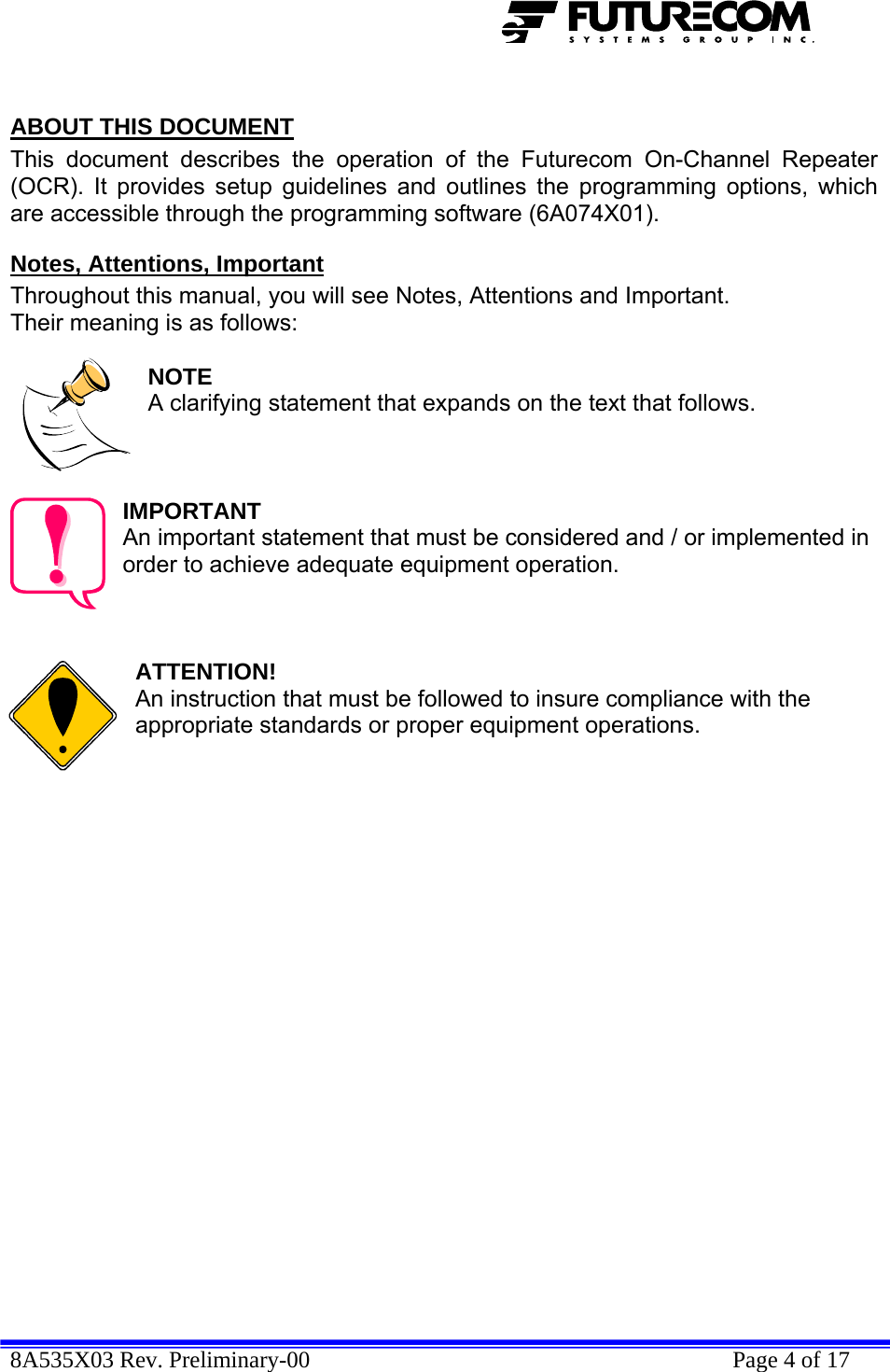  8A535X03 Rev. Preliminary-00    Page 4 of 17   ABOUT THIS DOCUMENT This document describes the operation of the Futurecom On-Channel Repeater (OCR). It provides setup guidelines and outlines the programming options, which are accessible through the programming software (6A074X01). Notes, Attentions, Important Throughout this manual, you will see Notes, Attentions and Important. Their meaning is as follows:  NOTE A clarifying statement that expands on the text that follows.    IMPORTANT An important statement that must be considered and / or implemented in order to achieve adequate equipment operation.    ATTENTION! An instruction that must be followed to insure compliance with the appropriate standards or proper equipment operations.   