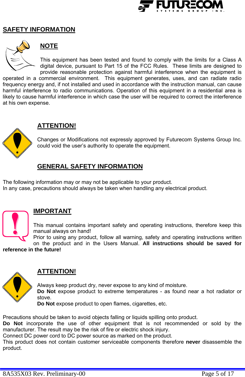  8A535X03 Rev. Preliminary-00    Page 5 of 17  SAFETY INFORMATION  NOTE  This equipment has been tested and found to comply with the limits for a Class A digital device, pursuant to Part 15 of the FCC Rules.  These limits are designed to provide reasonable protection against harmful interference when the equipment is operated in a commercial environment.  This equipment generates, uses, and can radiate radio frequency energy and, if not installed and used in accordance with the instruction manual, can cause harmful interference to radio communications. Operation of this equipment in a residential area is likely to cause harmful interference in which case the user will be required to correct the interference at his own expense.   ATTENTION!  Changes or Modifications not expressly approved by Futurecom Systems Group Inc. could void the user’s authority to operate the equipment.  GENERAL SAFETY INFORMATION  The following information may or may not be applicable to your product. In any case, precautions should always be taken when handling any electrical product.   IMPORTANT  This manual contains important safety and operating instructions, therefore keep this manual always on hand! Prior to using any product, follow all warning, safety and operating instructions written on the product and in the Users Manual. All instructions should be saved for reference in the future!   ATTENTION!  Always keep product dry, never expose to any kind of moisture. Do Not expose product to extreme temperatures - as found near a hot radiator or stove. Do Not expose product to open flames, cigarettes, etc.  Precautions should be taken to avoid objects falling or liquids spilling onto product. Do Not incorporate the use of other equipment that is not recommended or sold by the manufacturer. The result may be the risk of fire or electric shock injury. Connect DC power cord to DC power source as marked on the product. This product does not contain customer serviceable components therefore never disassemble the product.  