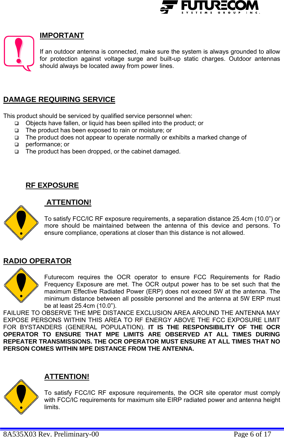  8A535X03 Rev. Preliminary-00    Page 6 of 17   IMPORTANT  If an outdoor antenna is connected, make sure the system is always grounded to allow for protection against voltage surge and built-up static charges. Outdoor antennas should always be located away from power lines.    DAMAGE REQUIRING SERVICE  This product should be serviced by qualified service personnel when:  Objects have fallen, or liquid has been spilled into the product; or  The product has been exposed to rain or moisture; or  The product does not appear to operate normally or exhibits a marked change of   performance; or  The product has been dropped, or the cabinet damaged.    RF EXPOSURE   ATTENTION!  To satisfy FCC/IC RF exposure requirements, a separation distance 25.4cm (10.0”) or  more should be maintained between the antenna of this device and persons. To ensure compliance, operations at closer than this distance is not allowed.   RADIO OPERATOR  Futurecom requires the OCR operator to ensure FCC Requirements for Radio Frequency Exposure are met. The OCR output power has to be set such that the maximum Effective Radiated Power (ERP) does not exceed 5W at the antenna. The minimum distance between all possible personnel and the antenna at 5W ERP must be at least 25.4cm (10.0”).  FAILURE TO OBSERVE THE MPE DISTANCE EXCLUSION AREA AROUND THE ANTENNA MAY EXPOSE PERSONS WITHIN THIS AREA TO RF ENERGY ABOVE THE FCC EXPOSURE LIMIT FOR BYSTANDERS (GENERAL POPULATION). IT IS THE RESPONSIBILITY OF THE OCR OPERATOR TO ENSURE THAT MPE LIMITS ARE OBSERVED AT ALL TIMES DURING REPEATER TRANSMISSIONS. THE OCR OPERATOR MUST ENSURE AT ALL TIMES THAT NO PERSON COMES WITHIN MPE DISTANCE FROM THE ANTENNA.   ATTENTION!  To satisfy FCC/IC RF exposure requirements, the OCR site operator must comply with FCC/IC requirements for maximum site EIRP radiated power and antenna height limits.  