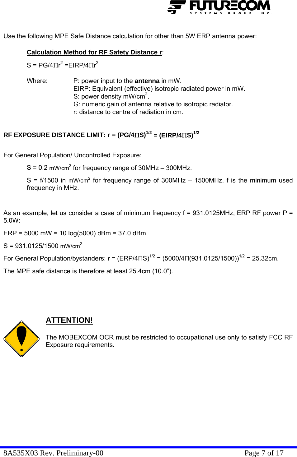  8A535X03 Rev. Preliminary-00    Page 7 of 17   Use the following MPE Safe Distance calculation for other than 5W ERP antenna power:  Calculation Method for RF Safety Distance r:   S = PG/4Πr2 =EIRP/4Πr2     Where:   P: power input to the antenna in mW.   EIRP: Equivalent (effective) isotropic radiated power in mW.     S: power density mW/cm2.     G: numeric gain of antenna relative to isotropic radiator.     r: distance to centre of radiation in cm.    RF EXPOSURE DISTANCE LIMIT: r = (PG/4ΠS)1/2 = (EIRP/4ΠS)1/2   For General Population/ Uncontrolled Exposure:  S = 0.2 mW/cm2 for frequency range of 30MHz – 300MHz. S = f/1500 in mW/cm2 for frequency range of 300MHz – 1500MHz. f is the minimum used frequency in MHz.  As an example, let us consider a case of minimum frequency f = 931.0125MHz, ERP RF power P = 5.0W: ERP = 5000 mW = 10 log(5000) dBm = 37.0 dBm S = 931.0125/1500 mW/cm2 For General Population/bystanders: r = (ERP/4ПS)1/2 = (5000/4П(931.0125/1500))1/2 = 25.32cm.  The MPE safe distance is therefore at least 25.4cm (10.0”).       ATTENTION!  The MOBEXCOM OCR must be restricted to occupational use only to satisfy FCC RF Exposure requirements.          