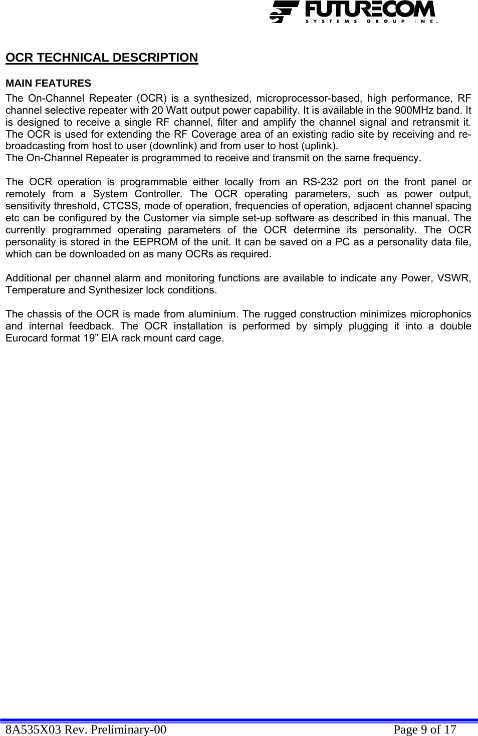  8A535X03 Rev. Preliminary-00    Page 9 of 17  OCR TECHNICAL DESCRIPTION MAIN FEATURES The On-Channel Repeater (OCR) is a synthesized, microprocessor-based, high performance, RF channel selective repeater with 20 Watt output power capability. It is available in the 900MHz band. It is designed to receive a single RF channel, filter and amplify the channel signal and retransmit it. The OCR is used for extending the RF Coverage area of an existing radio site by receiving and re-broadcasting from host to user (downlink) and from user to host (uplink).  The On-Channel Repeater is programmed to receive and transmit on the same frequency.  The OCR operation is programmable either locally from an RS-232 port on the front panel or remotely from a System Controller. The OCR operating parameters, such as power output, sensitivity threshold, CTCSS, mode of operation, frequencies of operation, adjacent channel spacing etc can be configured by the Customer via simple set-up software as described in this manual. The currently programmed operating parameters of the OCR determine its personality. The OCR personality is stored in the EEPROM of the unit. It can be saved on a PC as a personality data file, which can be downloaded on as many OCRs as required.  Additional per channel alarm and monitoring functions are available to indicate any Power, VSWR, Temperature and Synthesizer lock conditions.  The chassis of the OCR is made from aluminium. The rugged construction minimizes microphonics and internal feedback. The OCR installation is performed by simply plugging it into a double Eurocard format 19” EIA rack mount card cage. 