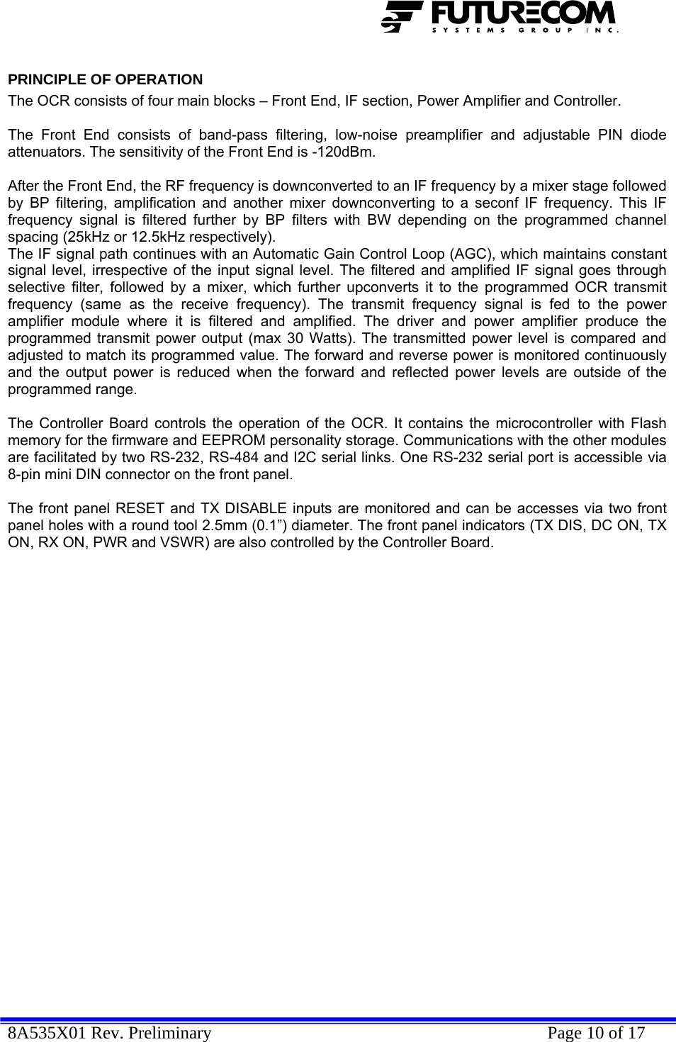 8A535X01 Rev. Preliminary    Page 10 of 17  PRINCIPLE OF OPERATION The OCR consists of four main blocks – Front End, IF section, Power Amplifier and Controller.   The Front End consists of band-pass filtering, low-noise preamplifier and adjustable PIN diode attenuators. The sensitivity of the Front End is -120dBm.   After the Front End, the RF frequency is downconverted to an IF frequency by a mixer stage followed by BP filtering, amplification and another mixer downconverting to a seconf IF frequency. This IF frequency signal is filtered further by BP filters with BW depending on the programmed channel spacing (25kHz or 12.5kHz respectively).  The IF signal path continues with an Automatic Gain Control Loop (AGC), which maintains constant signal level, irrespective of the input signal level. The filtered and amplified IF signal goes through selective filter, followed by a mixer, which further upconverts it to the programmed OCR transmit frequency (same as the receive frequency). The transmit frequency signal is fed to the power amplifier module where it is filtered and amplified. The driver and power amplifier produce the programmed transmit power output (max 30 Watts). The transmitted power level is compared and adjusted to match its programmed value. The forward and reverse power is monitored continuously and the output power is reduced when the forward and reflected power levels are outside of the programmed range.  The Controller Board controls the operation of the OCR. It contains the microcontroller with Flash memory for the firmware and EEPROM personality storage. Communications with the other modules are facilitated by two RS-232, RS-484 and I2C serial links. One RS-232 serial port is accessible via 8-pin mini DIN connector on the front panel.   The front panel RESET and TX DISABLE inputs are monitored and can be accesses via two front panel holes with a round tool 2.5mm (0.1”) diameter. The front panel indicators (TX DIS, DC ON, TX ON, RX ON, PWR and VSWR) are also controlled by the Controller Board. 