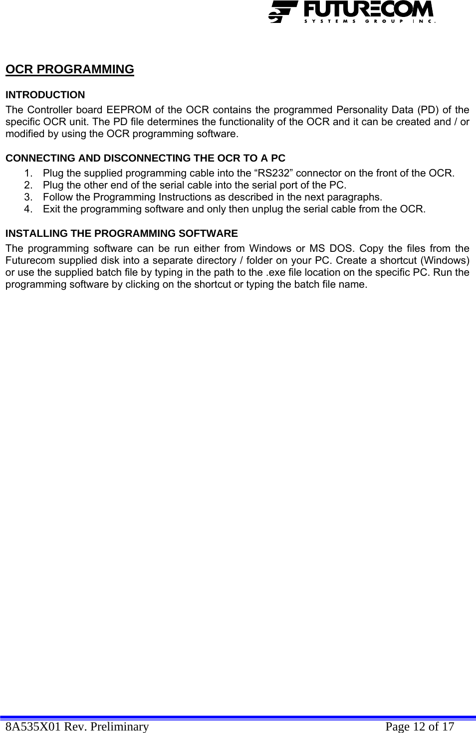  8A535X01 Rev. Preliminary    Page 12 of 17   OCR PROGRAMMING INTRODUCTION The Controller board EEPROM of the OCR contains the programmed Personality Data (PD) of the specific OCR unit. The PD file determines the functionality of the OCR and it can be created and / or modified by using the OCR programming software. CONNECTING AND DISCONNECTING THE OCR TO A PC 1.  Plug the supplied programming cable into the “RS232” connector on the front of the OCR. 2.  Plug the other end of the serial cable into the serial port of the PC. 3.  Follow the Programming Instructions as described in the next paragraphs. 4.  Exit the programming software and only then unplug the serial cable from the OCR. INSTALLING THE PROGRAMMING SOFTWARE The programming software can be run either from Windows or MS DOS. Copy the files from the Futurecom supplied disk into a separate directory / folder on your PC. Create a shortcut (Windows) or use the supplied batch file by typing in the path to the .exe file location on the specific PC. Run the programming software by clicking on the shortcut or typing the batch file name. 