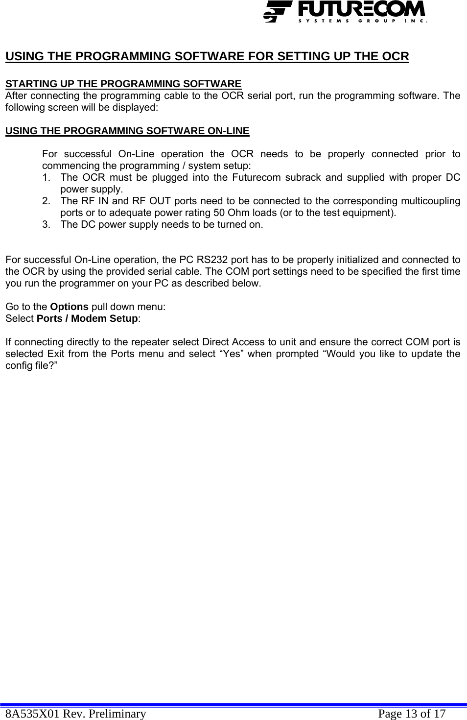  8A535X01 Rev. Preliminary    Page 13 of 17  USING THE PROGRAMMING SOFTWARE FOR SETTING UP THE OCR  STARTING UP THE PROGRAMMING SOFTWARE After connecting the programming cable to the OCR serial port, run the programming software. The following screen will be displayed:  USING THE PROGRAMMING SOFTWARE ON-LINE  For successful On-Line operation the OCR needs to be properly connected prior to commencing the programming / system setup: 1.  The OCR must be plugged into the Futurecom subrack and supplied with proper DC power supply. 2.  The RF IN and RF OUT ports need to be connected to the corresponding multicoupling ports or to adequate power rating 50 Ohm loads (or to the test equipment). 3.  The DC power supply needs to be turned on.   For successful On-Line operation, the PC RS232 port has to be properly initialized and connected to the OCR by using the provided serial cable. The COM port settings need to be specified the first time you run the programmer on your PC as described below.  Go to the Options pull down menu: Select Ports / Modem Setup:  If connecting directly to the repeater select Direct Access to unit and ensure the correct COM port is selected Exit from the Ports menu and select “Yes” when prompted “Would you like to update the config file?”     