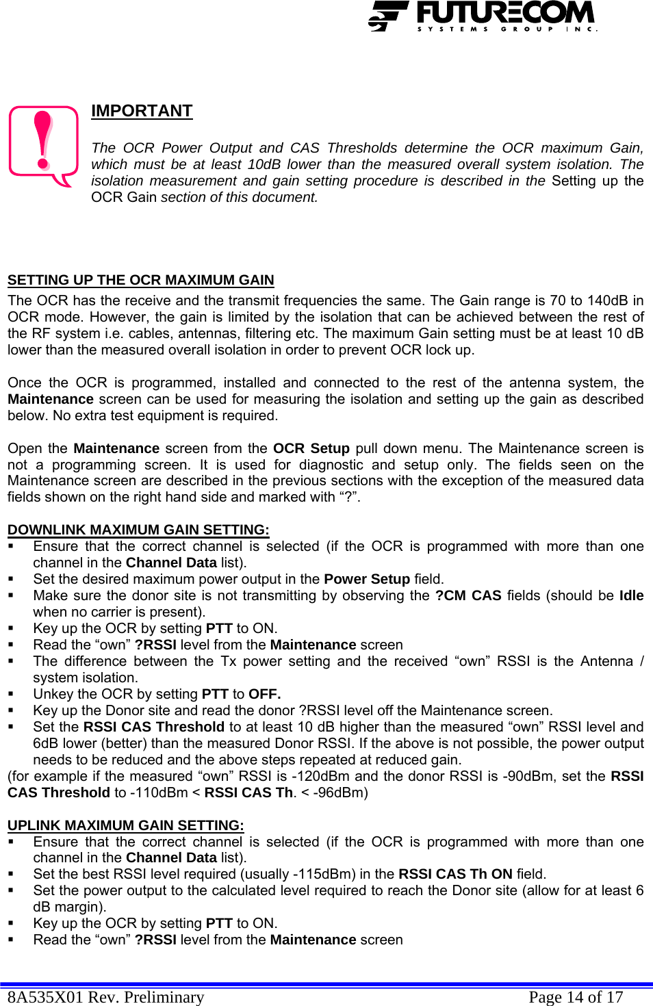  8A535X01 Rev. Preliminary    Page 14 of 17     IMPORTANT  The OCR Power Output and CAS Thresholds determine the OCR maximum Gain, which must be at least 10dB lower than the measured overall system isolation. The isolation measurement and gain setting procedure is described in the Setting up the OCR Gain section of this document.    SETTING UP THE OCR MAXIMUM GAIN The OCR has the receive and the transmit frequencies the same. The Gain range is 70 to 140dB in OCR mode. However, the gain is limited by the isolation that can be achieved between the rest of the RF system i.e. cables, antennas, filtering etc. The maximum Gain setting must be at least 10 dB lower than the measured overall isolation in order to prevent OCR lock up.   Once the OCR is programmed, installed and connected to the rest of the antenna system, the Maintenance screen can be used for measuring the isolation and setting up the gain as described below. No extra test equipment is required.  Open the Maintenance screen from the OCR Setup pull down menu. The Maintenance screen is not a programming screen. It is used for diagnostic and setup only. The fields seen on the Maintenance screen are described in the previous sections with the exception of the measured data fields shown on the right hand side and marked with “?”.  DOWNLINK MAXIMUM GAIN SETTING:   Ensure that the correct channel is selected (if the OCR is programmed with more than one channel in the Channel Data list).   Set the desired maximum power output in the Power Setup field.    Make sure the donor site is not transmitting by observing the ?CM CAS fields (should be Idle when no carrier is present).   Key up the OCR by setting PTT to ON.   Read the “own” ?RSSI level from the Maintenance screen   The difference between the Tx power setting and the received “own” RSSI is the Antenna / system isolation.   Unkey the OCR by setting PTT to OFF.   Key up the Donor site and read the donor ?RSSI level off the Maintenance screen.  Set the RSSI CAS Threshold to at least 10 dB higher than the measured “own” RSSI level and 6dB lower (better) than the measured Donor RSSI. If the above is not possible, the power output needs to be reduced and the above steps repeated at reduced gain. (for example if the measured “own” RSSI is -120dBm and the donor RSSI is -90dBm, set the RSSI CAS Threshold to -110dBm &lt; RSSI CAS Th. &lt; -96dBm)  UPLINK MAXIMUM GAIN SETTING:   Ensure that the correct channel is selected (if the OCR is programmed with more than one channel in the Channel Data list).   Set the best RSSI level required (usually -115dBm) in the RSSI CAS Th ON field.    Set the power output to the calculated level required to reach the Donor site (allow for at least 6 dB margin).   Key up the OCR by setting PTT to ON.   Read the “own” ?RSSI level from the Maintenance screen 