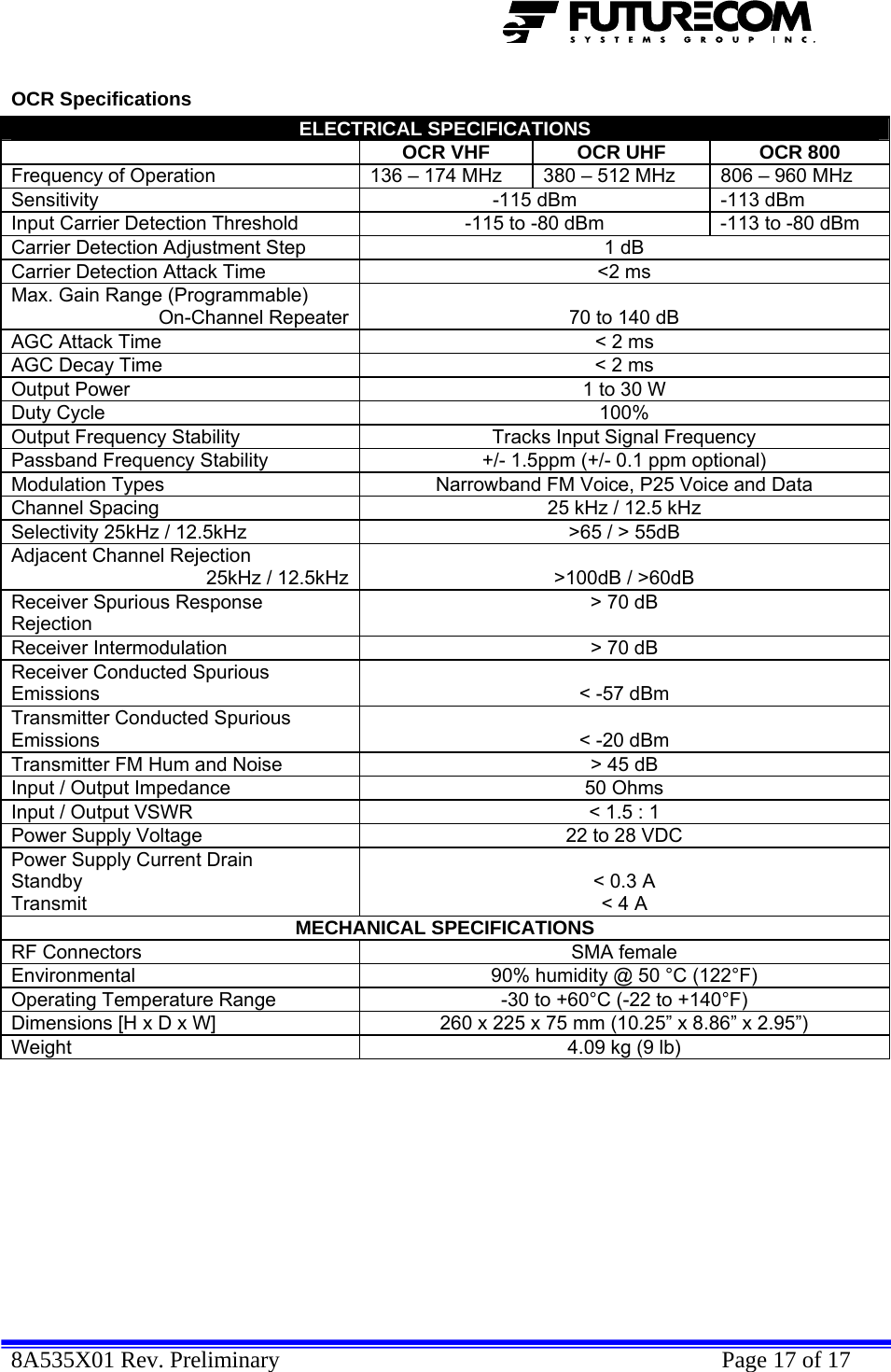  8A535X01 Rev. Preliminary    Page 17 of 17  OCR Specifications ELECTRICAL SPECIFICATIONS  OCR VHF  OCR UHF  OCR 800 Frequency of Operation  136 – 174 MHz  380 – 512 MHz  806 – 960 MHz Sensitivity  -115 dBm  -113 dBm Input Carrier Detection Threshold  -115 to -80 dBm  -113 to -80 dBm Carrier Detection Adjustment Step  1 dB Carrier Detection Attack Time  &lt;2 ms Max. Gain Range (Programmable) On-Channel Repeater 70 to 140 dB AGC Attack Time  &lt; 2 ms AGC Decay Time  &lt; 2 ms Output Power  1 to 30 W Duty Cycle  100% Output Frequency Stability  Tracks Input Signal Frequency Passband Frequency Stability  +/- 1.5ppm (+/- 0.1 ppm optional) Modulation Types  Narrowband FM Voice, P25 Voice and Data Channel Spacing  25 kHz / 12.5 kHz Selectivity 25kHz / 12.5kHz  &gt;65 / &gt; 55dB Adjacent Channel Rejection  25kHz / 12.5kHz &gt;100dB / &gt;60dB Receiver Spurious Response Rejection &gt; 70 dB Receiver Intermodulation  &gt; 70 dB Receiver Conducted Spurious Emissions  &lt; -57 dBm Transmitter Conducted Spurious Emissions  &lt; -20 dBm Transmitter FM Hum and Noise  &gt; 45 dB Input / Output Impedance  50 Ohms Input / Output VSWR  &lt; 1.5 : 1 Power Supply Voltage  22 to 28 VDC Power Supply Current Drain  Standby Transmit  &lt; 0.3 A &lt; 4 A MECHANICAL SPECIFICATIONS RF Connectors  SMA female Environmental  90% humidity @ 50 °C (122°F) Operating Temperature Range  -30 to +60°C (-22 to +140°F) Dimensions [H x D x W]  260 x 225 x 75 mm (10.25” x 8.86” x 2.95”) Weight  4.09 kg (9 lb)  