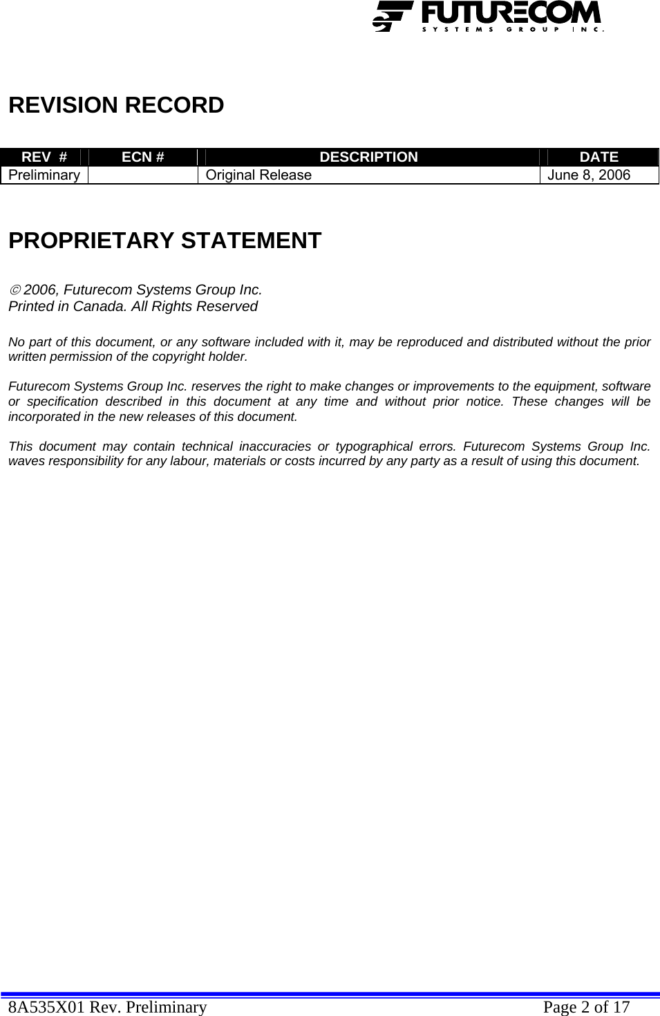  8A535X01 Rev. Preliminary    Page 2 of 17    REVISION RECORD  REV  #  ECN #  DESCRIPTION  DATE Preliminary    Original Release  June 8, 2006   PROPRIETARY STATEMENT  © 2006, Futurecom Systems Group Inc. Printed in Canada. All Rights Reserved  No part of this document, or any software included with it, may be reproduced and distributed without the prior written permission of the copyright holder.  Futurecom Systems Group Inc. reserves the right to make changes or improvements to the equipment, software or specification described in this document at any time and without prior notice. These changes will be incorporated in the new releases of this document.  This document may contain technical inaccuracies or typographical errors. Futurecom Systems Group Inc. waves responsibility for any labour, materials or costs incurred by any party as a result of using this document.              