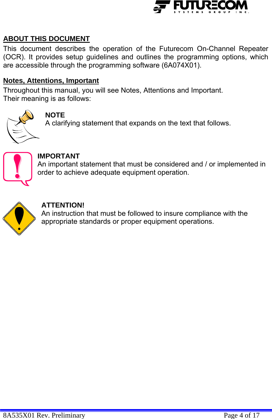  8A535X01 Rev. Preliminary    Page 4 of 17   ABOUT THIS DOCUMENT This document describes the operation of the Futurecom On-Channel Repeater (OCR). It provides setup guidelines and outlines the programming options, which are accessible through the programming software (6A074X01). Notes, Attentions, Important Throughout this manual, you will see Notes, Attentions and Important. Their meaning is as follows:  NOTE A clarifying statement that expands on the text that follows.    IMPORTANT An important statement that must be considered and / or implemented in order to achieve adequate equipment operation.    ATTENTION! An instruction that must be followed to insure compliance with the appropriate standards or proper equipment operations.   